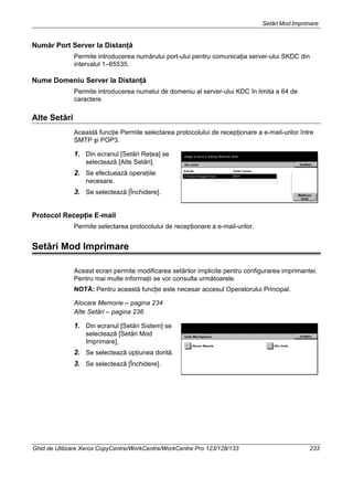 Setări Mod Imprimare
Ghid de Utilizare Xerox CopyCentre/WorkCentre/WorkCentre Pro 123/128/133 233
Număr Port Server la Distanţă
Permite introducerea numărului port-ului pentru comunicaţia server-ului SKDC din
intervalul 1–65535.
Nume Domeniu Server la Distanţă
Permite introducerea numelui de domeniu al server-ului KDC în limita a 64 de
caractere.
Alte Setări
Această funcţie Permite selectarea protocolului de recepţionare a e-mail-urilor între
SMTP şi POP3.
1. Din ecranul [Setări Reţea] se
selectează [Alte Setări].
2. Se efectuează operaţiile
necesare.
3. Se selectează [Închidere].
Protocol Recepţie E-mail
Permite selectarea protocolului de recepţionare a e-mail-urilor.
Setări Mod Imprimare
Aceast ecran permite modificarea setărilor implicite pentru configurarea imprimantei.
Pentru mai multe informaţii se vor consulta următoarele.
NOTĂ: Pentru această funcţie este necesar accesul Operatorului Principal.
Alocare Memorie – pagina 234
Alte Setări – pagina 236
1. Din ecranul [Setări Sistem] se
selectează [Setări Mod
Imprimare].
2. Se selectează opţiunea dorită.
3. Se selectează [Închidere].
 