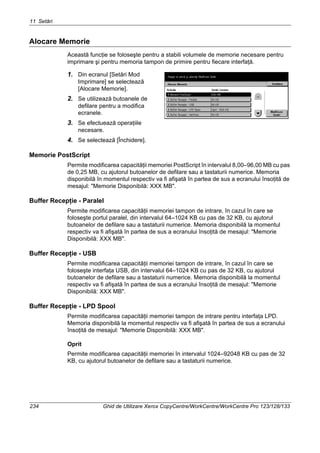 11 Setări
234 Ghid de Utilizare Xerox CopyCentre/WorkCentre/WorkCentre Pro 123/128/133
Alocare Memorie
Această funcţie se foloseşte pentru a stabili volumele de memorie necesare pentru
imprimare şi pentru memoria tampon de primire pentru fiecare interfaţă.
1. Din ecranul [Setări Mod
Imprimare] se selectează
[Alocare Memorie].
2. Se utilizează butoanele de
defilare pentru a modifica
ecranele.
3. Se efectuează operaţiile
necesare.
4. Se selectează [Închidere].
Memorie PostScript
Permite modificarea capacităţii memoriei PostScript în intervalul 8,00–96,00 MB cu pas
de 0,25 MB, cu ajutorul butoanelor de defilare sau a tastaturii numerice. Memoria
disponibilă în momentul respectiv va fi afişată în partea de sus a ecranului însoţită de
mesajul: "Memorie Disponibilă: XXX MB".
Buffer Recepţie - Paralel
Permite modificarea capacităţii memoriei tampon de intrare, în cazul în care se
foloseşte portul paralel, din intervalul 64–1024 KB cu pas de 32 KB, cu ajutorul
butoanelor de defilare sau a tastaturii numerice. Memoria disponibilă la momentul
respectiv va fi afişată în partea de sus a ecranului însoţită de mesajul: "Memorie
Disponibilă: XXX MB".
Buffer Recepţie - USB
Permite modificarea capacităţii memoriei tampon de intrare, în cazul în care se
foloseşte interfaţa USB, din intervalul 64–1024 KB cu pas de 32 KB, cu ajutorul
butoanelor de defilare sau a tastaturii numerice. Memoria disponibilă la momentul
respectiv va fi afişată în partea de sus a ecranului însoţită de mesajul: "Memorie
Disponibilă: XXX MB".
Buffer Recepţie - LPD Spool
Permite modificarea capacităţii memoriei tampon de intrare pentru interfaţa LPD.
Memoria disponibilă la momentul respectiv va fi afişată în partea de sus a ecranului
însoţită de mesajul: "Memorie Disponibilă: XXX MB".
Oprit
Permite modificarea capacităţii memoriei în intervalul 1024–92048 KB cu pas de 32
KB, cu ajutorul butoanelor de defilare sau a tastaturii numerice.
 