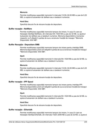 Setări Mod Imprimare
Ghid de Utilizare Xerox CopyCentre/WorkCentre/WorkCentre Pro 123/128/133 235
Memorie
Permite modificarea capacităţii memoriei în intervalul 10,50–32,00 MB cu pas de 0,25
MB, cu ajutorul butoanelor de defilare sau a tastaturii numerice.
Hard Disc
Specifică discului fix de stocare locaţia de depozitare.
Buffer recepţie - NetWare
Permite modificarea capacităţii memoriei tampon de intrare, în cazul în care se
foloseşte interfaţa NetWare, din intervalul 64–1024 KB cu pas de 32 KB, cu ajutorul
butoanelor de defilare sau a tastaturii numerice. Memoria disponibilă la momentul
respectiv va fi afişată în partea de sus a ecranului însoţită de mesajul: "Memorie
Disponibilă: XXX MB".
Buffer Recepţie - Depozitare SMB
Permite modificarea capacităţii memoriei tampon de intrare pentru interfaţa SMB.
Memoria disponibilă curent va fi afişată în partea de sus a ecranului însoţită de mesajul:
"Memorie Disponibilă: XXX MB".
Oprit
Permite modificarea capacităţii memoriei în intervalul 64–1024 KB cu pas de 32 KB, cu
ajutorul butoanelor de defilare sau a tastaturii numerice.
Memorie
Permite modificarea capacităţii memoriei în intervalul 10,50–32,00 MB cu pas de 0,25
MB, cu ajutorul butoanelor de defilare sau a tastaturii numerice.
Hard Disc
Specifică discului fix de stocare locaţia de depozitare.
Buffer recepţie - IPP Spool
Permite modificarea capacităţii memoriei tampon de intrare pentru interfaţa IPP.
Memoria disponibilă curent va fi afişată în partea de sus a ecranului însoţită de mesajul:
"Memorie Disponibilă: XXX MB".
Oprit
Permite modificarea capacităţii memoriei în intervalul 64–1024 KB cu pas de 32 KB, cu
ajutorul butoanelor de defilare sau a tastaturii numerice.
Hard Disc
Specifică discului fix de stocare locaţia de depozitare.
Buffer recepţie - Ethertalk
Permite modificarea capacităţii memoriei tampon de intrare, în cazul în care se
foloseşte interfaţa Ethertalk, din intervalul 1024–2048 KB cu pas de 32 KB, cu ajutorul
 