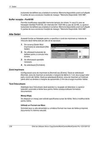 11 Setări
236 Ghid de Utilizare Xerox CopyCentre/WorkCentre/WorkCentre Pro 123/128/133
butoanelor de defilare sau a tastaturii numerice. Memoria disponibilă curent va fi afişată
în partea de sus a ecranului însoţită de mesajul: "Memorie Disponibilă: XXX MB".
Buffer recepţie - Port9100
Permite modificarea capacităţii memoriei tampon de intrare, în cazul în care se
foloseşte interfaţa Port9100, din intervalul 64–1024 KB cu pas de 32 KB, cu ajutorul
butoanelor de defilare sau a tastaturii numerice. Memoria disponibilă curent va fi afişată
în partea de sus a ecranului însoţită de mesajul: "Memorie Disponibilă: XXX MB".
Alte Setări
Această funcţie se foloseşte pentru a specifica o zonă de imprimare şi metoda de
înlocuire dacă hârtia este pe cale să se epuizeze.
1. Din ecranul [Setări Mod
Imprimare] se selectează [Alte
Setări].
2. Se utilizează butoanele de
defilare pentru a comuta între
ecrane.
3. Se efectuează operaţiile
necesare.
4. Se selectează [Închidere].
Zonă Imprimare
Configurează zona de imprimare la [Normal] sau [Extins]. Dacă se selectează
[Normal], zona de imprimat va exclude o margine de lăţime 4,1 mm de-a lungul celor
patru muchii ale hârtiei. Dacă se selectează [Extins], zona de imprimat va fi extinsă
până când va rămâne o margine de aproximativ 2 mm de-a lungul muchiilor hârtiei.
Tavă Înlocuitoare
Stabileşte tava înlocuitoare dacă aparatul nu reuşeşte să detecteze cu ajutorul
selectării automate a hârtiei tava pentru hârtie corespunzătoare formatului
documentului.
Mesaj Afişaj
Se afişează un mesaj care solicită specificarea sursei de hârtie, fără a modifica tăvile
pentru hârtie.
Utilizaţi un Format mai Mare
Schimbă tava cu alta alimentată cu următorul format mai mare de hârtie şi imprimă
documentul în mărime naturală.
 