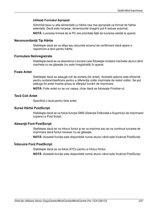 Setări Mod Imprimare
Ghid de Utilizare Xerox CopyCentre/WorkCentre/WorkCentre Pro 123/128/133 237
Utilizaţi Formatul Apropiat
Schimbă tava cu alta alimentată cu hârtia cea mai apropiată ca format de hârtia
selectată. Dacă este necesar, dimensiunile imaginii pot fi reduse automat.
NOTĂ: Lucrarea trimisă de la PC are prioritate faţă de lucrarea setată la aparat.
Neconcordanţă Tip Hârtie
Stabileşte dacă se va afişa sau ascunde ecranul de confirmare dacă apare o
nepotrivire a tăvii pentru hârtie.
Formulare Neînregistrate
Stabileşte dacă se va abandona o lucrare care foloseşte modelul machetei atunci când
macheta nu se găseşte (nu este înregistrată) în aparat.
Foaie Antet
Stabileşte dacă se adaugă coli de sortare (foi antet). Această opţiune este eficientă
pentru sortare/clasificare pentru a diferenţia colile imprimate de restul colilor. Se pot
adăuga foi antet înainte şi/sau la sfârşitul lucrării de imprimare.
NOTĂ: Foile antet nu se vor capsa, chiar dacă se foloseşte Finisher-ul.
Tavă Coli Antet
Specifică o tavă pentru foile antet.
Sursă Hârtie PostScript
Stabileşte dacă se va folosi funcţia DMS (Selecţie Întârziată a Suportului de imprimare/
copiere) a Post Script.
Absenţă Font PostScript
Stabileşte dacă se va înlocui fontul şi se va imprima sau se va continua lucrarea de
imprimare dacă fontul necesar nu se găseşte.
NOTĂ: Această funcţie este disponibilă numai atunci când este încărcat PostScript.
Înlocuire Font PostScript
Stabileşte dacă se va folosi ATCx pentru a înlocui fontul.
NOTĂ: Această funcţie este disponibilă numai atunci când este încărcat PostScript.
 