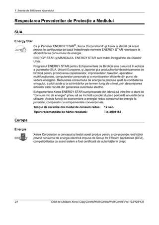 1 Înainte de Utilizarea Aparatului
24 Ghid de Utilizare Xerox CopyCentre/WorkCentre/WorkCentre Pro 123/128/133
Respectarea Prevederilor de Protecţie a Mediului
SUA
Energy Star
Ca şi Partener ENERGY STAR®
, Xerox Corporation/Fuji Xerox a stabilit că acest
produs în configuraţia de bază îndeplineşte normele ENERGY STAR referitoare la
eficientizarea consumului de energie.
ENERGY STAR şi MARCAJUL ENERGY STAR sunt mărci înregistrate ale Statelor
Unite.
Programul ENERGY STAR pentru Echipamentele de Birotică este o muncă în echipă
a guvernelor SUA, Uniunii Europene, şi Japoniei şi a producătorilor de echipamente de
birotică pentru promovarea copiatoarelor, imprimantelor, faxurilor, aparatelor
multifuncţionale, computerelor personale şi a monitoarelor eficiente din punct de
vedere energetic. Reducerea consumului de energie la produse ajută la combaterea
smogului, a ploii acide şi a schimbărilor pe termen lung ale climei, prin descreşterea
emisiilor care rezultă din generarea curentului electric.
Echipamentele Xerox ENERGY STAR sunt presetate din fabrică să intre într-o stare de
"consum mic de energie" şi/sau să se închidă complet după o perioadă anumită de la
utilizare. Aceste funcţii de economisire a energiei reduc consumul de energie la
jumătate, comparativ cu echipamentele convenţionale.
Timpul de revenire din modul de consum redus: 12 sec.
Tipuri recomandate de hârtie reciclată: Tip 3R91165
Europa
Energie
Xerox Corporation a conceput şi testat acest produs pentru a corespunde restricţiilor
privind consumul de energie electrică impuse de Group for Efficient Appliances (GEA),
compatibilitatea cu acest sistem a fost certificată de autorităţile în drept.
 