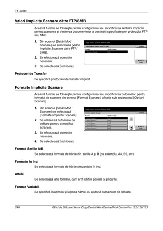 11 Setări
240 Ghid de Utilizare Xerox CopyCentre/WorkCentre/WorkCentre Pro 123/128/133
Valori Implicite Scanare către FTP/SMB
Această funcţie se foloseşte pentru configurarea sau modificarea setărilor implicite
pentru scanarea şi trimiterea documentelor la destinaţii specificate prin protocolul FTP
sau SMB.
1. Din ecranul [Setări Mod
Scanare] se selectează [Valori
Implicite Scanare către FTP/
SMB].
2. Se efectuează operaţiile
necesare.
3. Se selectează [Închidere].
Protocol de Transfer
Se specifică protocolul de transfer implicit.
Formate Implicite Scanare
Această funcţie se foloseşte pentru configurarea sau modificarea butoanelor pentru
formatul de scanare din ecranul [Format Scanare], afişate sub separatorul [Opţiuni
Scanare].
1. Din ecranul [Setări Mod
Scanare] se selectează
[Formate Implicite Scanare].
2. Se utilizează butoanele de
defilare pentru a modifica
ecranele.
3. Se efectuează operaţiile
necesare.
4. Se selectează [Închidere].
Format Seriile A/B
Se selectează formate de hârtie din seriile A şi B (de exemplu, A4, B5, etc).
Formate în Inci
Se selectează formate de hârtie prezentate în inci.
Altele
Se selectează alte formate, cum ar fi cărţile poştale şi plicurile.
Format Variabil
Se specifică înălţimea şi lăţimea hârtiei cu ajutorul butoanelor de defilare.
 