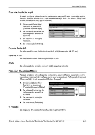 Setări Mod Scanare
Ghid de Utilizare Xerox CopyCentre/WorkCentre/WorkCentre Pro 123/128/133 241
Formate Implicite Ieşiri
Această funcţie se foloseşte pentru configurarea sau modificarea butoanelor pentru
formatul de ieşire afişate atunci când se selectează [% Auto ] din ecranul [Micşorare/
Mărire] sub separatorul [Opţiuni Scanare].
1. Din ecranul [Setări Mod
Scanare] se selectează
[Formate Implicite Ieşiri].
2. Se utilizează butoanele de
defilare pentru a modifica
ecranele.
3. Se efectuează operaţiile
necesare.
4. Se selectează [Închidere].
Formate Seriile A/B
Se selectează formate de hârtie din seriile A şi B (de exemplu, A4, B5, etc).
Formate în Inci
Se selectează formate de hârtie prezentate în inci.
Altele
Se selectează alte formate, cum ar fi cărţile poştale şi plicurile.
Presetări Micşorare/Mărire
Această funcţie se foloseşte pentru configurarea sau modificarea butoanelor pentru
raportul de micşorare/mărire afişate atunci când se selectează [% Presetat] din ecranul
[Micşorare/Mărire] sub separatorul [Opţiuni Scanare].
1. Din ecranul [Setări Mod
Scanare] se selectează
[Presetări Micşorare/Mărire].
2. Se utilizează butoanele de
defilare pentru a modifica
ecranele.
3. Se efectuează operaţiile
necesare.
4. Se selectează [Închidere].
% Presetat
Se alege una din presetările raportului de micşorare/mărire.
 