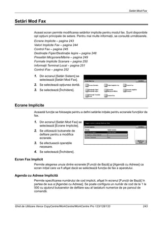Setări Mod Fax
Ghid de Utilizare Xerox CopyCentre/WorkCentre/WorkCentre Pro 123/128/133 243
Setări Mod Fax
Aceast ecran permite modificarea setărilor implicite pentru modul fax. Sunt disponibile
opt opţiuni principale de setare. Pentru mai multe informaţii, se consultă următoarele.
Ecrane Implicite – pagina 243
Valori Implicite Fax – pagina 244
Control Fax – pagina 245
Destinaţie Fişier/Destinaţie Ieşire – pagina 248
Presetări Micşorare/Mărire – pagina 249
Formate Implicite Scanare – pagina 250
Informaţii Terminal Local – pagina 251
Control iFax – pagina 252
1. Din ecranul [Setări Sistem] se
selectează [Setări Mod Fax].
2. Se selectează opţiunea dorită.
3. Se selectează [Închidere].
Ecrane Implicite
Această funcţie se foloseşte pentru a defini setările iniţiale pentru ecranele funcţiilor de
fax.
1. Din ecranul [Setări Mod Fax] se
selectează [Ecrane Implicite].
2. Se utilizează butoanele de
defilare pentru a modifica
ecranele.
3. Se efectuează operaţiile
necesare.
4. Se selectează [Închidere].
Ecran Fax Implicit
Permite alegerea unuia dintre ecranele [Funcţii de Bază] şi [Agendă cu Adrese] ca
ecran iniţial care va fi afişat dacă se selectează funcţia de fax a aparatului.
Agenda cu Adrese Implicită
Permite specificarea numărului de cod implicit, afişat în ecranul [Funcţii de Bază] în
partea de sus a [Agendei cu Adrese]. Se poate configura un număr de cod de la 1 la
500 cu ajutorul butoanelor de defilare sau al tastaturii numerice de pe panoul de
comandă.
 