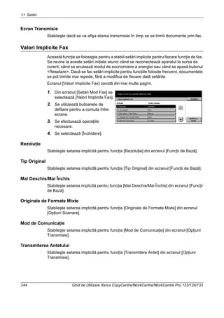 11 Setări
244 Ghid de Utilizare Xerox CopyCentre/WorkCentre/WorkCentre Pro 123/128/133
Ecran Transmisie
Stabileşte dacă se va afişa starea transmisiei în timp ce se trimit documente prin fax.
Valori Implicite Fax
Această funcţie se foloseşte pentru a stabili setări implicite pentru fiecare funcţie de fax.
Se revine la aceste setări iniţiale atunci când se reconectează aparatul la sursa de
curent, când se anulează modul de economisire a energiei sau când se apasă butonul
<Resetare>. Dacă se fac setări implicite pentru funcţiile folosite frecvent, documentele
se pot trimite mai repede, fără a modifica de fiecare dată setările.
Ecranul [Valori Implicite Fax] constă din mai multe pagini.
1. Din ecranul [Setări Mod Fax] se
selectează [Valori Implicite Fax].
2. Se utilizează butoanele de
defilare pentru a comuta între
ecrane.
3. Se efectuează operaţiile
necesare.
4. Se selectează [Închidere].
Rezoluţie
Stabileşte setarea implicită pentru funcţia [Rezoluţie] din ecranul [Funcţii de Bază].
Tip Original
Stabileşte setarea implicită pentru funcţia [Tip Original] din ecranul [Funcţii de Bază].
Mai Deschis/Mai Închis
Stabileşte setarea implicită pentru funcţia [Mai Deschis/Mai Închis] din ecranul [Funcţii
de Bază].
Originale de Formate Mixte
Stabileşte setarea implicită pentru funcţia [Originale de Formate Mixte] din ecranul
[Opţiuni Scanare].
Mod de Comunicaţie
Stabileşte setarea implicită pentru funcţia [Mod de Comunicaţie] din ecranul [Opţiuni
Transmisie].
Transmiterea Antetului
Stabileşte setarea implicită pentru funcţia [Transmitere Antet] din ecranul [Opţiuni
Transmisie].
 