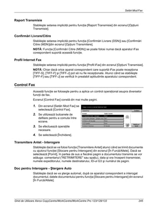 Setări Mod Fax
Ghid de Utilizare Xerox CopyCentre/WorkCentre/WorkCentre Pro 123/128/133 245
Raport Transmisie
Stabileşte setarea implicită pentru funcţia [Raport Transmisie] din ecranul [Opţiuni
Transmisie].
Confirmări Livrare/Citire
Stabileşte setarea implicită pentru funcţia [Confirmări Livrare (DSN)] sau [Confirmări
Citire (MDN)]din ecranul [Opţiuni Transmitere].
NOTĂ: Funcţia [Confirmări Citire (MDN)] se poate folosi numai dacă aparatul iFax
corespondent suportă această funcţie.
Profil Internet Fax
Stabileşte setarea implicită pentru funcţia [Profil iFax] din ecranul [Opţiuni Transmisie].
NOTĂ: Chiar dacă orice aparat corespondent care suportă iFax poate recepţiona
[TIFF-S], [TIFF-F] şi [TIFF-J] pot să nu fie recepţionate. Atunci când se stabileşte
[TIFF-F] sau [TIFF-J] se verifică în prealabil aptitudinile aparatului corespondent.
Control Fax
Această funcţie se foloseşte pentru a aplica un control operaţional asupra diverselor
funcţii de fax.
Ecranul [Control Fax] constă din mai multe pagini.
1. Din ecranul [Setări Mod Fax] se
selectează [Control Fax].
2. Se utilizează butoanele de
defilare pentru a comuta între
ecrane.
3. Se efectuează operaţiile
necesare.
4. Se selectează [Închidere].
Transmitere Antet - Interogare
Stabileşte dacă se va folosi funcţia [Transmitere Antet] atunci când se trimit documente
cu ajutorul funcţiei [Stocare pentru Interogare] din ecranul [În Furcă/Altele]. Dacă se
selectează [Pornit], în partea de sus a fiecărei pagini a documentului transmis se vor
adăuga: comentariul ("RETRIMITERE" sau spaţiu), data şi ora începerii transmisiei,
numele expeditorului, numele destinatarului, ID-ul G3 şi numărul de pagini.
Doc pentru Interogare - Ştergere Auto
Stabileşte dacă se va şterge automat, după ce aparatul corespondent a interogat
documentul, datele documentului pentru funcţia [Stocare pentru Interogare] din ecranul
[În Furcă/Altele].
 