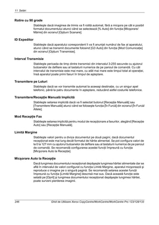 11 Setări
246 Ghid de Utilizare Xerox CopyCentre/WorkCentre/WorkCentre Pro 123/128/133
Rotire cu 90 grade
Stabileşte dacă imaginea de trimis va fi rotită automat, fără a micşora pe cât e posibil
formatul documentului atunci când se selectează [% Auto] din funcţia [Micşorare/
Mărire] din ecranul [Opţiuni Scanare].
ID Expeditor
Stabileşte dacă aparatului corespondent îi va fi anunţat numărul de fax al aparatului,
atunci când se transmit documente folosind [G3 Auto] din funcţia [Mod Comunicaţie]
din ecranul [Opţiuni Transmisie].
Interval Transmisie
Stabileşte perioada de timp dintre transmisii din intervalul 3-255 secunde cu ajutorul
butoanelor de defilare sau al tastaturii numerice de pe panoul de comandă. Cu cât
intervalul de transmisie este mai mare, cu atât mai mare este timpul total al operaţiei,
însă aparatul poate primi faxuri în timpul de aşteptare.
Transmitere pe Loturi
Stabileşte dacă se vor transmite automat la aceeaşi destinaţie, cu un singur apel
telefonic, până la patru documente în aşteptare, reducând astfel costurile telefonice.
Transmitere/Recepţie Manuală Implicită
Stabileşte setarea implicită dacă va fi selectat butonul [Recepţie Manuală] sau
[Transmitere Manuală] atunci când se foloseşte funcţia [În Furcă] din ecranul [În Furcă/
Altele].
Mod Recepţie Fax
Stabileşte setarea implicită pentru modul de recepţionare a faxurilor, alegând [Recepţie
Auto] sau [Recepţie Manuală].
Limită Margine
Stabileşte valori pentru a diviza documentul pe două pagini, dacă documentul
recepţionat este mai lung decât formatul de hârtie alimentat. Se pot configura valori de
la 0 la 127 mm cu ajutorul butoanelor de defilare sau al tastaturii numerice de pe panoul
de comandă. Se recomandă configurarea acestei funcţii împreună cu funcţia
[Micşorare Auto la Recepţie].
Micşorare Auto la Recepţie
Dacă lungimea documentului recepţionat depăşeşte lungimea hârtiei alimentate dar se
află în intervalul de valori configurat cu funcţia Limită Margine, aparatul micşorează şi
reproduce o imagine pe o singură pagină. Se recomandă setarea acestei funcţii
împreună cu funcţia [Limită Margine] descrisă mai sus. Dacă această funcţie este
setată pe [Oprit] şi lungimea documentului recepţionat depăşeşte lungimea hârtiei,
poate surveni pierderea imaginii.
 
