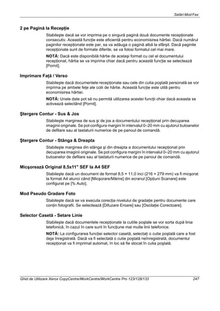 Setări Mod Fax
Ghid de Utilizare Xerox CopyCentre/WorkCentre/WorkCentre Pro 123/128/133 247
2 pe Pagină la Recepţie
Stabileşte dacă se vor imprima pe o singură pagină două documente recepţionate
consecutiv. Această funcţie este eficientă pentru economisirea hârtiei. Dacă numărul
paginilor recepţionate este par, sa va adăuga o pagină albă la sfârşit. Dacă paginile
recepţionate sunt de formate diferite, se va folosi formatul cel mai mare.
NOTĂ: Dacă este disponibilă hârtie de acelaşi format cu cel al documentului
recepţionat, hârtia se va imprima chiar dacă pentru această funcţie se selectează
[Pornit].
Imprimare Faţă / Verso
Stabileşte dacă documentele recepţionate sau cele din cutia poştală personală se vor
imprima pe ambele feţe ale colii de hârtie. Această funcţie este utilă pentru
economisirea hârtiei.
NOTĂ: Unele date pot să nu permită utilizarea acestei funcţii chiar dacă aceasta se
activează selectând [Pornit].
Ştergere Contur - Sus & Jos
Stabileşte marginea de sus şi de jos a documentului recepţionat prin decuparea
imaginii originale. Se pot configura margini în intervalul 0–20 mm cu ajutorul butoanelor
de defilare sau al tastaturii numerice de pe panoul de comandă.
Ştergere Contur - Stânga & Dreapta
Stabileşte marginea din stânga şi din dreapta a documentului recepţionat prin
decuparea imaginii originale. Se pot configura margini în intervalul 0–20 mm cu ajutorul
butoanelor de defilare sau al tastaturii numerice de pe panoul de comandă.
Micşorează Original 8,5x11" SEF la A4 SEF
Stabileşte dacă un document de format 8,5 × 11,0 inci (216 × 279 mm) va fi micşorat
la format A4 atunci când [Micşorare/Mărire] din ecranul [Opţiuni Scanare] este
configurat pe [% Auto].
Mod Pseudo Gradare Foto
Stabileşte dacă se va executa corecţia nivelului de gradaţie pentru documente care
conţin fotografii. Se selectează [Difuzare Eroare] sau [Oscilaţie Corectoare].
Selector Casetă - Setare Linie
Stabileşte dacă documentele recepţionate la cutiile poştale se vor sorta după linia
telefonică, în cazul în care sunt în funcţiune mai multe linii telefonice.
NOTĂ: La configurarea funcţiei selector casetă, selectaţi o cutie poştală care a fost
deja înregistrată. Dacă va fi selectată o cutie poştală neînregistrată, documentul
recepţionat va fi imprimat automat, în loc să fie stocat în cutia poştală.
 