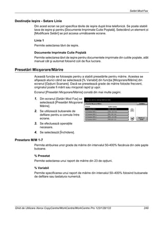 Setări Mod Fax
Ghid de Utilizare Xerox CopyCentre/WorkCentre/WorkCentre Pro 123/128/133 249
Destinaţie Ieşire - Setare Linie
Din acest ecran se pot specifica tăvile de ieşire după linia telefonică. Se poate stabili
tava de ieşire şi pentru [Documente Imprimate Cutie Poştală]. Selectând un element oi
[Modificare Setări] se pot accesa următoarele ecrane.
Linia 1
Permite selectarea tăvii de ieşire.
Documente Imprimate Cutie Poştală
Permite selectarea tăvii de ieşire pentru documentele imprimate din cutiile poştale, atât
manual cât şi automat folosind coli de flux lucrare.
Presetări Micşorare/Mărire
Această funcţie se foloseşte pentru a stabili presetările pentru mărire. Acestea se
afişează atunci când se selectează [% Variabil] din funcţia [Micşorare/Mărire] din
ecranul [Opţiuni Scanare]. Dacă se presetează grade de mărire folosite frecvent,
originalul poate fi mărit sau micşorat rapid şi uşor.
Ecranul [Presetări Micşorare/Mărire] constă din mai multe pagini.
1. Din ecranul [Setări Mod Fax] se
selectează [Presetări Micşorare/
Mărire].
2. Se utilizează butoanele de
defilare pentru a comuta între
ecrane.
3. Se efectuează operaţiile
necesare.
4. Se selectează [Închidere].
Presetare M/M 1-7
Permite atribuirea unor grade de mărire din intervalul 50-400% fiecăruia din cele şapte
butoane.
% Presetat
Permite selectarea unui raport de mărire din 23 de opţiuni.
% Variabil
Permite specificarea unui raport de mărire din intervalul 50–400% folosind butoanele
de defilare sau tastatura numerică.
 