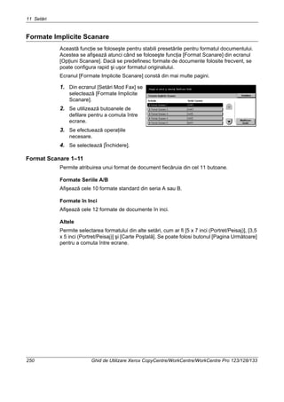 11 Setări
250 Ghid de Utilizare Xerox CopyCentre/WorkCentre/WorkCentre Pro 123/128/133
Formate Implicite Scanare
Această funcţie se foloseşte pentru stabili presetările pentru formatul documentului.
Acestea se afişează atunci când se foloseşte funcţia [Format Scanare] din ecranul
[Opţiuni Scanare]. Dacă se predefinesc formate de documente folosite frecvent, se
poate configura rapid şi uşor formatul originalului.
Ecranul [Formate Implicite Scanare] constă din mai multe pagini.
1. Din ecranul [Setări Mod Fax] se
selectează [Formate Implicite
Scanare].
2. Se utilizează butoanele de
defilare pentru a comuta între
ecrane.
3. Se efectuează operaţiile
necesare.
4. Se selectează [Închidere].
Format Scanare 1–11
Permite atribuirea unui format de document fiecăruia din cel 11 butoane.
Formate Seriile A/B
Afişează cele 10 formate standard din seria A sau B.
Formate în Inci
Afişează cele 12 formate de documente în inci.
Altele
Permite selectarea formatului din alte setări, cum ar fi [5 x 7 inci (Portret/Peisaj)], [3,5
x 5 inci (Portret/Peisaj)] şi [Carte Poştală]. Se poate folosi butonul [Pagina Următoare]
pentru a comuta între ecrane.
 