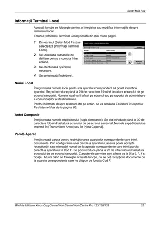 Setări Mod Fax
Ghid de Utilizare Xerox CopyCentre/WorkCentre/WorkCentre Pro 123/128/133 251
Informaţii Terminal Local
Această funcţie se foloseşte pentru a înregistra sau modifica informaţiile despre
terminalul local.
Ecranul [Informaţii Terminal Local] constă din mai multe pagini.
1. Din ecranul [Setări Mod Fax] se
selectează [Informaţii Terminal
Local].
2. Se utilizează butoanele de
defilare pentru a comuta între
ecrane.
3. Se efectuează operaţiile
necesare.
4. Se selectează [Închidere].
Nume Local
Înregistrează numele local pentru ca aparatul corespondent să poată identifica
aparatul. Se pot introduce până la 20 de caractere folosind tastatura ecranului de pe
ecranul senzorial. Numele local va fi afişat pe ecranul sau pe raportul de administrare
a comunicaţiilor al destinatarului.
Pentru informatii despre tastatura de pe ecran, se va consulta Tastatura în capitolul
Fax/Internet Fax de la pagina 86.
Antet Companie
Înregistrează numele expeditorului (sigla companiei). Se pot introduce până la 30 de
caractere folosind tastatura ecranului de pe ecranul senzorial. Numele expeditorului se
imprimă în [Transmitere Antet] sau în [Notă Copertă].
Parolă Aparat
Înregistrează parola pentru restricţionarea aparatelor corespondente care trimit
documente. Prin configurarea unei parole a aparatului, acesta poate accepta
recepţionări sau interogări numai de la aparate corespondente care trimit parola
corectă a aparatului în Cod F. Se pot introduce până la 20 de cifre folosind tastatura
ecranului de pe ecranul senzorial. Caracterele permise sunt cifrele de la 0 la 9, *, # şi
Spaţiu. Atunci când se foloseşte această funcţie, nu se pot recepţiona documente de
la aparate corespondente care nu dispun de funcţia Cod F.
 
