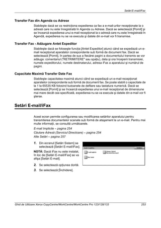 SetăriE-mail/iFax
Ghid de Utilizare Xerox CopyCentre/WorkCentre/WorkCentre Pro 123/128/133 253
Transfer Fax din Agenda cu Adrese
Stabileşte dacă se va restricţiona expedierea ca fax a e-mail-urilor recepţionate la o
adresă care nu este înregistrată în Agenda cu Adrese. Dacă se selectează [Pornit] şi
se încearcă expedierea unui e-mail recepţionat la o adresă care nu este înregistrată în
Agendă, expedierea nu se va executa şi datele din e-mail vor fi transmise.
Transfer Fax - Adăugare Antet Expeditor
Stabileşte dacă se foloseşte funcţia [Antet Expeditor] atunci când se expediază un e-
mail recepţionat aparatelor corespondente sub formă de document fax. Dacă se
selectează [Pornit], în partea de sus a fiecărei pagini a documentului transmis se vor
adăuga: comentariul ("RETRIMITERE" sau spaţiu), data şi ora începerii transmisiei,
numele expeditorului, numele destinatarului, adresa iFax a aparatului şi numărul de
pagini.
Capacitate Maximă Transfer Date Fax
Stabileşte capacitatea maximă atunci când se expediază un e-mail recepţionat
aparatelor corespondente sub formă de document fax. Se poate stabili o capacitate de
la 1 la 65535 KB folosind butoanele de defilare sau tastatura numerică. Dacă se
selectează [Pornit] şi se încearcă expedierea unui e-mail recepţionat de dimensiune
mai mare decât cea specificată, expedierea nu se va executa şi datele din e-mail vor fi
şterse.
Setări E-mail/iFax
Acest ecran permite configurarea sau modificarea setărilor aparatului pentru
transmiterea documentelor scanate sub formă de ataşament la un e-mail. Pentru mai
multe informaţii, se consultă următoarele.
E-mail Implicite – pagina 254
Căutare Adresă (Serviciul Directoare) – pagina 254
Alte Setări – pagina 257
1. Din ecranul [Setări Sistem] se
selectează [Setări E-mail/iFax].
NOTĂ: Dacă iFax nu este instalat,
în loc de [Setări E-mail/iFax] se va
afişa [Setări E-mail].
2. Se selectează opţiunea dorită.
3. Se selectează [Închidere].
 