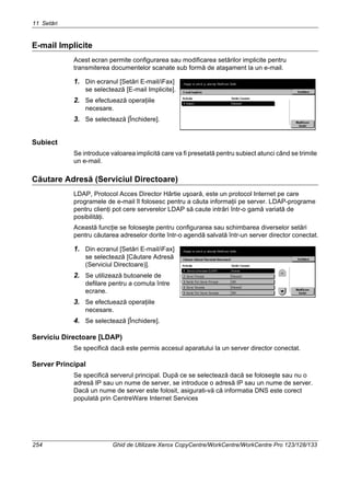 11 Setări
254 Ghid de Utilizare Xerox CopyCentre/WorkCentre/WorkCentre Pro 123/128/133
E-mail Implicite
Acest ecran permite configurarea sau modificarea setărilor implicite pentru
transmiterea documentelor scanate sub formă de ataşament la un e-mail.
1. Din ecranul [Setări E-mail/iFax]
se selectează [E-mail Implicite].
2. Se efectuează operaţiile
necesare.
3. Se selectează [Închidere].
Subiect
Se introduce valoarea implicită care va fi presetată pentru subiect atunci când se trimite
un e-mail.
Căutare Adresă (Serviciul Directoare)
LDAP, Protocol Acces Director Hârtie uşoară, este un protocol Internet pe care
programele de e-mail îl folosesc pentru a căuta informaţii pe server. LDAP-programe
pentru clienţi pot cere serverelor LDAP să caute intrări într-o gamă variată de
posibilităţi.
Această funcţie se foloseşte pentru configurarea sau schimbarea diverselor setări
pentru căutarea adreselor dorite într-o agendă salvată într-un server director conectat.
1. Din ecranul [Setări E-mail/iFax]
se selectează [Căutare Adresă
(Serviciul Directoare)].
2. Se utilizează butoanele de
defilare pentru a comuta între
ecrane.
3. Se efectuează operaţiile
necesare.
4. Se selectează [Închidere].
Serviciu Directoare [LDAP)
Se specifică dacă este permis accesul aparatului la un server director conectat.
Server Principal
Se specifică serverul principal. După ce se selectează dacă se foloseşte sau nu o
adresă IP sau un nume de server, se introduce o adresă IP sau un nume de server.
Dacă un nume de server este folosit, asigurati-vă că informatia DNS este corect
populată prin CentreWare Internet Services
 