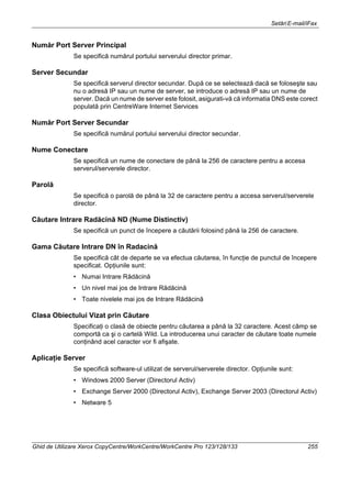 SetăriE-mail/iFax
Ghid de Utilizare Xerox CopyCentre/WorkCentre/WorkCentre Pro 123/128/133 255
Număr Port Server Principal
Se specifică numărul portului serverului director primar.
Server Secundar
Se specifică serverul director secundar. După ce se selectează dacă se foloseşte sau
nu o adresă IP sau un nume de server, se introduce o adresă IP sau un nume de
server. Dacă un nume de server este folosit, asigurati-vă că informatia DNS este corect
populată prin CentreWare Internet Services
Număr Port Server Secundar
Se specifică numărul portului serverului director secundar.
Nume Conectare
Se specifică un nume de conectare de până la 256 de caractere pentru a accesa
serverul/serverele director.
Parolă
Se specifică o parolă de până la 32 de caractere pentru a accesa serverul/serverele
director.
Căutare Intrare Radăcină ND (Nume Distinctiv)
Se specifică un punct de începere a căutării folosind până la 256 de caractere.
Gama Căutare Intrare DN în Radacină
Se specifică cât de departe se va efectua căutarea, în funcţie de punctul de începere
specificat. Opţiunile sunt:
• Numai Intrare Rădăcină
• Un nivel mai jos de Intrare Rădăcină
• Toate nivelele mai jos de Intrare Rădăcină
Clasa Obiectului Vizat prin Căutare
Specificaţi o clasă de obiecte pentru căutarea a până la 32 caractere. Acest câmp se
comportă ca şi o cartelă Wild. La introducerea unui caracter de căutare toate numele
conţinând acel caracter vor fi afişate.
Aplicaţie Server
Se specifică software-ul utilizat de serverul/serverele director. Opţiunile sunt:
• Windows 2000 Server (Directorul Activ)
• Exchange Server 2000 (Directorul Activ), Exchange Server 2003 (Directorul Activ)
• Netware 5
 