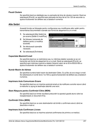 SetăriE-mail/iFax
Ghid de Utilizare Xerox CopyCentre/WorkCentre/WorkCentre Pro 123/128/133 257
Pauză Căutare
Se specifică dacă se stabileşte sau nu perioada de timp de căutare maximă. Dacă se
selectează [Pornit], se specifică apoi perioada de timp de la 5 la 120 de secunde cu
ajutorul butoanelor de defilare sau a tastaturii numerice.
Alte Setări
Această funcţie se foloseşte pentru configurarea sau modificarea altor setări pentru
transmiterea documentelor scanate sub formă de ataşament la un e-mail.
1. Se selectează [Alte Setări] de
pe ecranul [Setări E-mail/iFax].
2. Se folosesc butoanele de
defilare pentru a modifica
ecranele.
3. Se efectuează operaţiile
necesare.
4. Se selectează [Închidere]
Capacitate Maximă E-mail
Se specifică dacă se va restricţiona sau nu mărimea datelor scanate ce se vor
transmite sub formă de ataşament la un e-mail. Dacă se selectează [Pornit], se
specifică apoi mărimea maximă a datelor folosind valori de la 50 la 65535 KB cu
ajutorul butoanelor de defilare sau a tastaturii numerice.
Număr Maxim de Adrese
Se specifică numărul total maxim de destinatari Către, Cc şi Bcc al unui singur e-mail.
Se selectează un număr de la 1 la 100 cu ajutorul butoanelor de defilare sau a tastaturii
numerice.
Imprimare Auto Comunicare Eroare
Se specifică dacă se vor imprima automat email-uri de notificare a erorilor atunci când
e-mailurile nu ajung la destinaţie datorită unei erori.
Stare Răspuns pentru Confirmări Citire (MDN)
Se specifică dacă se trimite rezultatul prelucrării la aparatul gazdă atunci când se
recepţionează un document iFax.
Confirmări Citire (MDN)
Se specifică dacă se va cere destinatarilor să trimită o confirmare atunci când se
deschide e-mail-ul.
Imprimare Auto Confirmare Livrare
Se specifică dacă se va imprima automat confirmarea de primire a e-mailului.
 