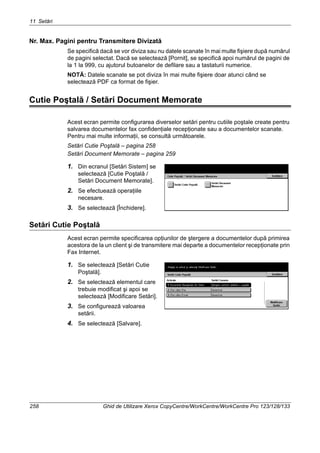 11 Setări
258 Ghid de Utilizare Xerox CopyCentre/WorkCentre/WorkCentre Pro 123/128/133
Nr. Max. Pagini pentru Transmitere Divizată
Se specifică dacă se vor diviza sau nu datele scanate în mai multe fişiere după numărul
de pagini selectat. Dacă se selectează [Pornit], se specifică apoi numărul de pagini de
la 1 la 999, cu ajutorul butoanelor de defilare sau a tastaturii numerice.
NOTĂ: Datele scanate se pot diviza în mai multe fişiere doar atunci când se
selectează PDF ca format de fişier.
Cutie Poştală / Setări Document Memorate
Acest ecran permite configurarea diverselor setări pentru cutiile poştale create pentru
salvarea documentelor fax confidenţiale recepţionate sau a documentelor scanate.
Pentru mai multe informaţii, se consultă următoarele.
Setări Cutie Poştală – pagina 258
Setări Document Memorate – pagina 259
1. Din ecranul [Setări Sistem] se
selectează [Cutie Poştală /
Setări Document Memorate].
2. Se efectuează operaţiile
necesare.
3. Se selectează [Închidere].
Setări Cutie Poştală
Acest ecran permite specificarea opţiunilor de ştergere a documentelor după primirea
acestora de la un client şi de transmitere mai departe a documentelor recepţionate prin
Fax Internet.
1. Se selectează [Setări Cutie
Poştală].
2. Se selectează elementul care
trebuie modificat şi apoi se
selectează [Modificare Setări].
3. Se configurează valoarea
setării.
4. Se selectează [Salvare].
 