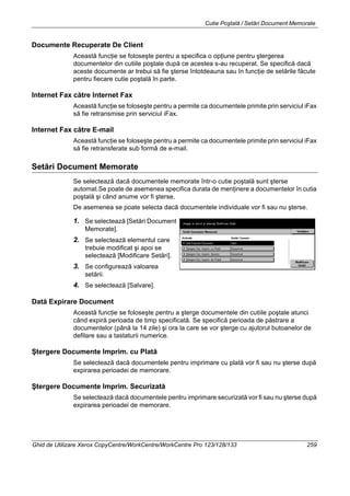 Cutie Poştală / Setări Document Memorate
Ghid de Utilizare Xerox CopyCentre/WorkCentre/WorkCentre Pro 123/128/133 259
Documente Recuperate De Client
Această funcţie se foloseşte pentru a specifica o opţiune pentru ştergerea
documentelor din cutiile poştale după ce acestea s-au recuperat. Se specifică dacă
aceste documente ar trebui să fie şterse întotdeauna sau în funcţie de setările făcute
pentru fiecare cutie poştală în parte.
Internet Fax către Internet Fax
Această funcţie se foloseşte pentru a permite ca documentele primite prin serviciul iFax
să fie retransmise prin serviciul iFax.
Internet Fax către E-mail
Această funcţie se foloseşte pentru a permite ca documentele primite prin serviciul iFax
să fie retransferate sub formă de e-mail.
Setări Document Memorate
Se selectează dacă documentele memorate într-o cutie poştală sunt şterse
automat.Se poate de asemenea specifica durata de menţinere a documentelor în cutia
poştală şi când anume vor fi şterse.
De asemenea se poate selecta dacă documentele individuale vor fi sau nu şterse.
1. Se selectează [Setări Document
Memorate].
2. Se selectează elementul care
trebuie modificat şi apoi se
selectează [Modificare Setări].
3. Se configurează valoarea
setării.
4. Se selectează [Salvare].
Dată Expirare Document
Această funcţie se foloseşte pentru a şterge documentele din cutiile poştale atunci
când expiră perioada de timp specificată. Se specifică perioada de păstrare a
documentelor (până la 14 zile) şi ora la care se vor şterge cu ajutorul butoanelor de
defilare sau a tastaturii numerice.
Ştergere Documente Imprim. cu Plată
Se selectează dacă documentele pentru imprimare cu plată vor fi sau nu şterse după
expirarea perioadei de memorare.
Ştergere Documente Imprim. Securizată
Se selectează dacă documentele pentru imprimare securizată vor fi sau nu şterse după
expirarea perioadei de memorare.
 