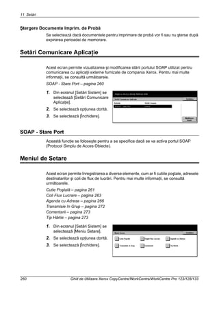 11 Setări
260 Ghid de Utilizare Xerox CopyCentre/WorkCentre/WorkCentre Pro 123/128/133
Ştergere Documente Imprim. de Probă
Se selectează dacă documentele pentru imprimare de probă vor fi sau nu şterse după
expirarea perioadei de memorare.
Setări Comunicare Aplicaţie
Acest ecran permite vizualizarea şi modificarea stării portului SOAP utilizat pentru
comunicarea cu aplicaţii externe furnizate de compania Xerox. Pentru mai multe
informaţii, se consultă următoarele.
SOAP - Stare Port – pagina 260
1. Din ecranul [Setări Sistem] se
selectează [Setări Comunicare
Aplicaţie].
2. Se selectează opţiunea dorită.
3. Se selectează [Închidere].
SOAP - Stare Port
Această funcţie se foloseşte pentru a se specifica dacă se va activa portul SOAP
(Protocol Simplu de Acces Obiecte).
Meniul de Setare
Acest ecran permite înregistrarea a diverse elemente, cum ar fi cutiile poştale, adresele
destinatarilor şi coli de flux de lucrări. Pentru mai multe informaţii, se consultă
următoarele.
Cutie Poştală – pagina 261
Coli Flux Lucrare – pagina 263
Agenda cu Adrese – pagina 266
Transmisie în Grup – pagina 272
Comentarii – pagina 273
Tip Hârtie – pagina 273
1. Din ecranul [Setări Sistem] se
selectează [Meniu Setare].
2. Se selectează opţiunea dorită.
3. Se selectează [Închidere].
 