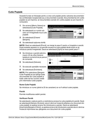 Meniul de Setare
Ghid de Utilizare Xerox CopyCentre/WorkCentre/WorkCentre Pro 123/128/133 261
Cutie Poştală
Această funcţie se foloseşte pentru a crea cutii poştale pentru salvarea documentelor
fax confidenţiale recepţionate sau a documentelor scanate. Documentele fax din cutiile
poştale se pot imprima, iar documentele scanate din cutiile poştale se pot importa în
computere.
1. Din ecranul [Meniu Setare] se
selectează [Cutie Poştală].
2. Se selectează un număr sub
care va fi înregistrată noua cutie
poştală.
3. Se selectează [Creare/
Ştergere].
4. Se selectează opţiunea dorită.
NOTĂ: Dacă se selectează [Pornit], se merge la pasul 5 pentru a înregistra o parolă.
După aceasta aparatul nu va permite accesul la cutia poştală decât după ce se
introduce parola înregistrată. Dacă se selectează [Oprit] se trece peste pasul 7.
5. Se introduce o parolă (până la
maxim 20 de cifre) folosind
tastatura numerică de pe panoul
de comandă.
6. Se selectează [Salvare].
7. Se execută operaţiile necesare.
8. Se selectează [Închidere].
NOTĂ: Prin selectarea [Ştergere
Cutie Poştală] se pot şterge toate
documentele din cutia poştală şi
toate colile de flux lucrare create
prin intermediul cutiei poştale.
Nume Cutie Poştală
Se introduce un nume (până la 20 de caractere) ce va fi atribuit cutiei poştale.
Parolă
Permite modificarea setării parolei.
Verificare Parolă
Se selectează o opţiune pentru a restricţiona accesul la cutia poştală prin parolă. Dacă
se selectează [Salvare (Scriere)], atunci când se încearcă editarea unui document din
cutia poştală va apărea ecranul de introducere a parolei. Dacă se selectează
[Imprimare/Ştergere (Citire)], va apărea ecranul de introducere a parolei atunci când se
încearcă imprimarea sau ştergerea unui document din cutia poştală.
 