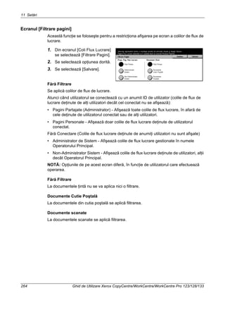 11 Setări
264 Ghid de Utilizare Xerox CopyCentre/WorkCentre/WorkCentre Pro 123/128/133
Ecranul [Filtrare pagini]
Această funcţie se foloseşte pentru a restricţiona afişarea pe ecran a colilor de flux de
lucrare.
1. Din ecranul [Coli Flux Lucrare]
se selectează [Filtrare Pagini].
2. Se selectează opţiunea dorită.
3. Se selectează [Salvare].
Fără Filtrare
Se aplică colilor de flux de lucrare.
Atunci când utilizatorul se conectează cu un anumit ID de utilizator (colile de flux de
lucrare deţinute de alţi utilizatori decât cel conectat nu se afişează):
• Pagini Partajate (Administrator) - Afişează toate colile de flux lucrare, în afară de
cele deţinute de utilizatorul conectat sau de alţi utilizatori.
• Pagini Personale - Afişează doar colile de flux lucrare deţinute de utilizatorul
conectat.
Fără Conectare (Colile de flux lucrare deţinute de anumiţi utilizatori nu sunt afişate)
• Administrator de Sistem - Afişează colile de flux lucrare gestionate în numele
Operatorului Principal.
• Non-Administrator Sistem - Afişează colile de flux lucrare deţinute de utilizatori, alţii
decât Operatorul Principal.
NOTĂ: Opţiunile de pe acest ecran diferă, în funcţie de utilizatorul care efectuează
operarea.
Fără Filtrare
La documentele ţintă nu se va aplica nici o filtrare.
Documente Cutie Poştală
La documentele din cutia poştală se aplică filtrarea.
Documente scanate
La documentele scanate se aplică filtrarea.
 