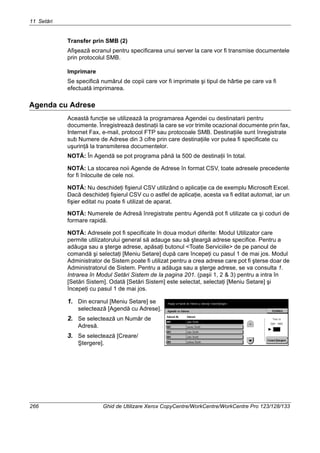 11 Setări
266 Ghid de Utilizare Xerox CopyCentre/WorkCentre/WorkCentre Pro 123/128/133
Transfer prin SMB (2)
Afişează ecranul pentru specificarea unui server la care vor fi transmise documentele
prin protocolul SMB.
Imprimare
Se specifică numărul de copii care vor fi imprimate şi tipul de hârtie pe care va fi
efectuată imprimarea.
Agenda cu Adrese
Această funcţie se utilizează la programarea Agendei cu destinatarii pentru
documente. Înregistrează destinaţii la care se vor trimite ocazional documente prin fax,
Internet Fax, e-mail, protocol FTP sau protocoale SMB. Destinaţiile sunt înregistrate
sub Numere de Adrese din 3 cifre prin care destinaţiile vor putea fi specificate cu
uşurinţă la transmiterea documentelor.
NOTĂ: În Agendă se pot programa până la 500 de destinaţii în total.
NOTĂ: La stocarea noii Agende de Adrese în format CSV, toate adresele precedente
for fi înlocuite de cele noi.
NOTĂ: Nu deschideţi fişierul CSV utilizând o aplicaţie ca de exemplu Microsoft Excel.
Dacă deschideţi fişierul CSV cu o astfel de aplicaţie, acesta va fi editat automat, iar un
fişier editat nu poate fi utilizat de aparat.
NOTĂ: Numerele de Adresă înregistrate pentru Agendă pot fi utilizate ca şi coduri de
formare rapidă.
NOTĂ: Adresele pot fi specificate în doua moduri diferite: Modul Utilizator care
permite utilizatorului general să adauge sau să şteargă adrese specifice. Pentru a
adăuga sau a şterge adrese, apăsaţi butonul <Toate Serviciile> de pe panoul de
comandă şi selectaţi [Meniu Setare] după care începeţi cu pasul 1 de mai jos. Modul
Administrator de Sistem poate fi utilizat pentru a crea adrese care pot fi şterse doar de
Administratorul de Sistem. Pentru a adăuga sau a şterge adrese, se va consulta 1.
Intrarea în Modul Setări Sistem de la pagina 201. (paşii 1, 2 & 3) pentru a intra în
[Setări Sistem]. Odată [Setări Sistem] este selectat, selectaţi [Meniu Setare] şi
începeţi cu pasul 1 de mai jos.
1. Din ecranul [Meniu Setare] se
selectează [Agendă cu Adrese].
2. Se selectează un Număr de
Adresă.
3. Se selectează [Creare/
Ştergere].
 