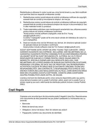 CopiiIlegale
Ghid de Utilizare Xerox CopyCentre/WorkCentre/WorkCentre Pro 123/128/133 27
Redistribuţia şi utilizarea în coduri sursă sau orice formă binară cu sau fără modificări
sunt permise dacă se respectă următoarele condiţii:
1. Redistribuirea codului sursă trebuie să conţină următoarea notificare de copyright,
această listă de condiţii şi renunţarea la drepturi. de mai jos.
2. Redistribuirea codului sursă trebuie să conţină următoarea notificare de copyright,
această listă de condiţii şi renunţarea la drepturi de mai jos în documentaţia şi / sau
în alte materiale livrate cu produsul.
3. Toate materialele publicitare care menţionează caracteristici sau utilizarea acestui
produs trebuie să conţină următoarea confirmare:
"Acest produs include software criptografic creat de Eric Young
(eay@cryptsoft.com)."
Cuvântul "criptografic" poate să fie omis dacă rutinele din biblioteca de coduri nu
sunt criptografice.
4. Dacă se include orice cod de Windows sau derivat, din directorul aplicaţii (coduri
de aplicaţii) trebuie să includeţi o confirmare:
Acest produs include software creat de Tim Hudson (tjh@cryptsoft.com).
ACEST SOFTWARE ESTE OFERIT DE ERIC YOUNG "AŞA CUM ESTE", ORICE
GARANŢII SUGERATE SAU EXPRESE, INCLUZÂND, DAR NELIMITÂNDU-SE LA,
GARANŢIILE SUGERATE PENTRU VANDABILITATE ŞI CONFORMAREA PENTRU
UN ANUMIT SCOP NU SUNT RECUNOSCUTE. AUTORUL NU VA FI FĂCUT
RĂSPUNZĂTOR SUB NICI O FORMĂ PENTRU ORICE DAUNĂ DIRECTĂ,
INDIRECTĂ, SPECIALĂ EXEMPLARĂ SAU DERIVATĂ (INCLUSIV, DAR
NELIMITÂNDU-SE LA PROCURAREA DE BUNURI SAU SERVICII ÎNLOCUITOARE,
PIERDEREA UTILIZĂRII, DE DATE SAU DE PROFITURI, SAU ÎNTRERUPEREA
ACTIVITĂŢII) CAUZATE ÎN ORICE MOD ŞI DATORATE ORICĂREI TEORII SAU
RESPONSABILITĂŢI, DIN CONTRACTE, A RESPONSABILITĂŢII STRICTE SAU
DIN REA VOINŢĂ (INCLUSIV NEGLIJENŢĂ SAU ALTELE), CARE DERIVĂ ÎN ORICE
MOD DIN UTILIZAREA ACESTUI SOFTWARE, CHIAR ÎN URMA AVERTIZĂRII
ASUPRA POSIBILITĂŢII UNOR ASTFEL DE DAUNE.
Licenţa şi termenii de distribuţie pentru orice versiune disponibilă public sau pentru
orice derivat al acestui cod nu poate fi schimbat, adică, acest cod nu poate fi pur şi
simplu copiat şi pus sub o altă licenţă de distribuţie publică (inclusiv Licenţa Publică
GNU).
Copii Ilegale
Copierea unor anumite tipuri de documente poate fi ilegală în ţara Dvs. Reproducerea
unor documente de felul prezentat mai jos poate fi pedepsită cu închisoarea sau cu
amendă.
• Bancnote
• Bilete de bancă sau cecuri
• Obligaţiuni, bonuri de tezaur, titluri de valoare sau acţiuni
• Paşapoarte, buletine sau documente de identitate
 