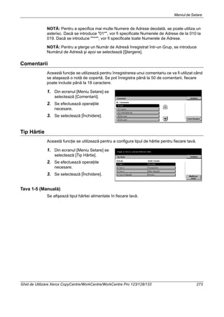 Meniul de Setare
Ghid de Utilizare Xerox CopyCentre/WorkCentre/WorkCentre Pro 123/128/133 273
NOTĂ: Pentru a specifica mai multe Numere de Adrese deodată, se poate utiliza un
asterisc. Dacă se introduce "01*", vor fi specificate Numerele de Adrese de la 010 la
019. Dacă se introduce "***", vor fi specificate toate Numerele de Adrese.
NOTĂ: Pentru a şterge un Număr de Adresă înregistrat într-un Grup, se introduce
Numărul de Adresă şi apoi se selectează [Ştergere].
Comentarii
Această funcţie se utilizează pentru înregistrarea unui comentariu ce va fi utilizat când
se ataşează o notă de copertă. Se pot înregistra până la 50 de comentarii, fiecare
poate include până la 18 caractere.
1. Din ecranul [Meniu Setare] se
selectează [Comentarii].
2. Se efectuează operaţiile
necesare.
3. Se selectează [Închidere].
Tip Hârtie
Această funcţie se utilizează pentru a configura tipul de hârtie pentru fiecare tavă.
1. Din ecranul [Meniu Setare] se
selectează [Tip Hârtie].
2. Se efectuează operaţiile
necesare.
3. Se selectează [Închidere].
Tava 1-5 (Manuală)
Se afişează tipul hârtiei alimentate în fiecare tavă.
 