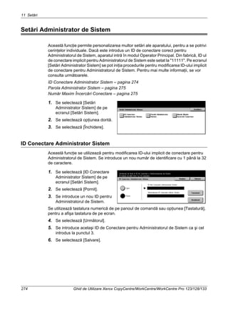 11 Setări
274 Ghid de Utilizare Xerox CopyCentre/WorkCentre/WorkCentre Pro 123/128/133
Setări Administrator de Sistem
Această funcţie permite personalizarea multor setări ale aparatului, pentru a se potrivi
cerinţelor individuale. Dacă este introdus un ID de conectare corect pentru
Administratorul de Sistem, aparatul intră în modul Operator Principal. Din fabrică, ID ul
de conectare implicit pentru Administratorul de Sistem este setat la "11111". Pe ecranul
[Setări Administrator Sistem] se pot iniţia procedurile pentru modificarea ID-ului implicit
de conectare pentru Administratorul de Sistem. Pentru mai multe informaţii, se vor
consulta următoarele.
ID Conectare Administrator Sistem – pagina 274
Parola Administrator Sistem – pagina 275
Număr Maxim Încercări Conectare – pagina 275
1. Se selectează [Setări
Administrator Sistem] de pe
ecranul [Setări Sistem].
2. Se selectează opţiunea dorită.
3. Se selectează [Închidere].
ID Conectare Administrator Sistem
Această funcţie se utilizează pentru modificarea ID-ului implicit de conectare pentru
Administratorul de Sistem. Se introduce un nou număr de identificare cu 1 până la 32
de caractere.
1. Se selectează [ID Conectare
Administrator Sistem] de pe
ecranul [Setări Sistem].
2. Se selectează [Pornit].
3. Se introduce un nou ID pentru
Administratorul de Sistem.
Se utilizează tastatura numerică de pe panoul de comandă sau opţiunea [Tastatură],
pentru a afişa tastatura de pe ecran.
4. Se selectează [Următorul].
5. Se introduce acelaşi ID de Conectare pentru Administratorul de Sistem ca şi cel
introdus la punctul 3.
6. Se selectează [Salvare].
 