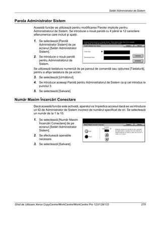 Setări Administrator de Sistem
Ghid de Utilizare Xerox CopyCentre/WorkCentre/WorkCentre Pro 123/128/133 275
Parola Administrator Sistem
Această funcţie se utilizează pentru modificarea Parolei implicite pentru
Administratorul de Sistem. Se introduce o nouă parolă cu 4 până la 12 caractere
alfanumerice care includ şi spaţii.
1. Se selectează [Parolă
Administrator Sistem] de pe
ecranul [Setări Administrator
Sistem].
2. Se introduce o nouă parolă
pentru Administratorul de
Sistem.
Se utilizează tastatura numerică de pe panoul de comandă sau opţiunea [Tastatură],
pentru a afişa tastatura de pe ecran.
3. Se selectează [Următorul].
4. Se introduce aceeaşi Parolă pentru Administratorul de Sistem ca şi cel introdus la
punctul 3.
5. Se selectează [Salvare].
Număr Maxim Încercări Conectare
Dacă această funcţie este activată, aparatul va împiedica accesul dacă se va introduce
un ID de Administrator de Sistem incorect de numărul specificat de ori. Se selectează
un număr de la 1 la 10.
1. Se selectează [Număr Maxim
Încercări Conectare] de pe
ecranul [Setări Administrator
Sistem].
2. Se efectuează operaţiile
necesare.
3. Se selectează [Salvare].
 