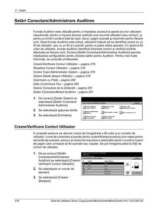 11 Setări
276 Ghid de Utilizare Xerox CopyCentre/WorkCentre/WorkCentre Pro 123/128/133
Setări Conectare/Administrare Auditron
Funcţia Auditron este utilizată pentru a împiedica accesul la aparat al unor utilizatori
neautorizaţi, pentru a impune diverse restricţii unor anumiţi utilizatori (sau conturi), şi
pentru a urmări numărul total de copii, faxuri, pagini scanate şi imprimări pentru fiecare
cont. Dacă funcţia Auditron este activă, utilizatorii trebuie să se identifice corect cu un
ID de utilizator, sau cu un ID şi o parolă, pentru a putea utiliza aparatul. Cu ajutorul ID-
urilor de utilizator, funcţia Auditron identifică diversele conturi şi verifică lucrările
efectuate pe fiecare cont. Ecranul [Setări Conectare/Administrare Auditron] permite
iniţializarea configurărilor pentru diverse setări pentru Auditron. Pentru mai multe
informaţii, se consultă următoarele.
Creare/Verificare Conturi Utilizator – pagina 276
Resetare Conturi Utilizator – pagina 278
Contor Copii Administrator Sistem – pagina 278
Setare Detalii despre Utilizator – pagina 279
Imprimare cu Plată – pagina 280
Date Contorizare Fax – pagina 280
Setare Conectare de la Distanţă – pagina 281
Setări Conectare/Modul Auditron – pagina 281
1. Din ecranul [Setări Sistem] se
selectează [Setări Conectare/
Administrare Auditron].
2. Se selectează opţiunea dorită.
3. Se selectează [Închidere].
Creare/Verificare Conturi Utilizator
În această secţiune se descrie modul de înregistrare a ID-urilor şi a numelor de
utilizator, nume de conectare şi parole pentru autentificarea accesului prin reţea pentru
serviciile de scanare, precum şi modul de impunere a restricţiilor pentru numărul maxim
de pagini care urmează să fie scanate sau copiate. Se pot înregistra până la 500 de
conturi de utilizator.
1. De pe ecranul [Setări
Conectare/Administrare
Auditron] se selectează [Creare/
Verificare Conturi Utilizator].
2. Se selectează un număr de
element.
3. Se selectează [Creare/
Ştergere].
 