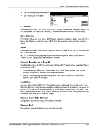 Setări Conectare/Administrare Auditron
Ghid de Utilizare Xerox CopyCentre/WorkCentre/WorkCentre Pro 123/128/133 277
4. Se execută operaţiile necesare.
5. Se selectează [Închidere].
ID Utilizator
Permite introducerea unui ID de Utilizator cu ajutorul tastaturii de pe ecran. Pentru ID
de utilizator se pot introduce până la 32 de caractere alfanumerice, inclusiv spaţii.
Nume Utilizator
Permite introducerea unui Nume de Utilizator cu ajutorul tastaturii de pe ecran. Pentru
Nume de utilizator se pot introduce până la 32 de caractere alfanumerice, inclusiv
spaţii.
Parolă
Permite introducerea unei parole cu ajutorul tastaturii de pe ecran. Se pot introduce de
la 4 la 12 caractere.
NOTĂ: Butonul [Parolă] apare şi dacă utilizarea unei parole a fost selectată din
ecranul [Setări Conectare/Administrare Auditron].
Setări de Conectare de la Distanţă
Se afişează ecranul [Setări Conectare de la Distanţă]. Pe acest ecran se pot configura
următoarele setări.
• Nume Conectare - Permite programarea unui nume de conectare care trebuie
introdus atunci când aparatul este accesat din reţea.
• Parolă - Permite programarea unei parole care trebuie introdusă atunci când
aparatul este accesat din reţea.
Limită Cont
Afişează ecranul [Limită Cont]. Pe acest ecran se selectează [Serviciu Copiere] sau
[Serviciu Scanare], apoi se selectează [Limită Cont]. Cu ajutorul tastaturii numerice de
pe panoul de comandă, se pot specifica şi restricţiona numărul maxim de pagini care
pot fi copiate sau scanate pentru contul respectiv. Numărul maxim de pagini care poate
fi introdus este între 1 şi 9.999.999 pagini.
Resetare Număr Total de Pagini
Şterge toate datele urmărite pentru contul selectat.
Resetare Cont
Şterge toate setările şi datele pentru contul selectat.
 