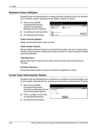 11 Setări
278 Ghid de Utilizare Xerox CopyCentre/WorkCentre/WorkCentre Pro 123/128/133
Resetare Conturi Utilizator
Această funcţie se utilizează pentru a reseta parametri configuraţi pentru toţi utilizatorii
(sau conturile), şi pentru ştergerea tuturor datelor urmărite de aparat.
1. De pe ecranul [Setări
Conectare/Administrare
Auditron] se selectează
[Resetare Conturi Utilizator].
2. Se selectează opţiunea dorită.
3. Se selectează [Închidere].
Toate Conturile Utilizator
Şterge toţi parametrii pentru toate conturile.
Toate Limitele Contului
Şterge limitele superioare impuse la numărul total de pagini care pot fi copiate şi/sau
scanate. Dacă sunt şterse, limitele pentru toate conturile vor reveni la valoarea implicită
care este 9.999.999.
Total Impresiuni
Şterge toate datele urmărite pentru toate conturile înclusiv cele ale Operatorului
Principal.
Contoare Imprimare
Şterge toate datele despre numărul de imprimări înregistrate pe aparat.
Contor Copii Administrator Sistem
Această funcţie se utilizează pentru verificarea sau resetarea numărului de pagini care
au fost copiate, transmise prin fax, scanate sau imprimate în modul Operator Principal.
1. De pe ecranul [Setări
Conectare/Administrare
Auditron] se selectează [Contor
Copii Administrator Sistem].
2. Pentru a şterge numărul total,
se selectează [Resetare].
3. Se selectează [Închidere].
 
