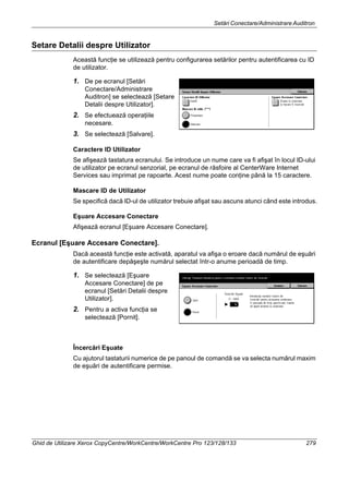 Setări Conectare/Administrare Auditron
Ghid de Utilizare Xerox CopyCentre/WorkCentre/WorkCentre Pro 123/128/133 279
Setare Detalii despre Utilizator
Această funcţie se utilizează pentru configurarea setărilor pentru autentificarea cu ID
de utilizator.
1. De pe ecranul [Setări
Conectare/Administrare
Auditron] se selectează [Setare
Detalii despre Utilizator].
2. Se efectuează operaţiile
necesare.
3. Se selectează [Salvare].
Caractere ID Utilizator
Se afişează tastatura ecranului. Se introduce un nume care va fi afişat în locul ID-ului
de utilizator pe ecranul senzorial, pe ecranul de răsfoire al CenterWare Internet
Services sau imprimat pe rapoarte. Acest nume poate conţine până la 15 caractere.
Mascare ID de Utilizator
Se specifică dacă ID-ul de utilizator trebuie afişat sau ascuns atunci când este introdus.
Eşuare Accesare Conectare
Afişează ecranul [Eşuare Accesare Conectare].
Ecranul [Eşuare Accesare Conectare].
Dacă această funcţie este activată, aparatul va afişa o eroare dacă numărul de eşuări
de autentificare depăşeşte numărul selectat într-o anume perioadă de timp.
1. Se selectează [Eşuare
Accesare Conectare] de pe
ecranul [Setări Detalii despre
Utilizator].
2. Pentru a activa funcţia se
selectează [Pornit].
Încercări Eşuate
Cu ajutorul tastaturii numerice de pe panoul de comandă se va selecta numărul maxim
de eşuări de autentificare permise.
 