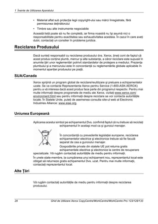 1 Înainte de Utilizarea Aparatului
28 Ghid de Utilizare Xerox CopyCentre/WorkCentre/WorkCentre Pro 123/128/133
• Material aflat sub protecţia legii copyright-ului sau mărci înregistrate, fără
permisiunea deţinătorului
• Timbre sau alte instrumente negociabile
Această listă poate să nu fie completă, iar firma noastră nu îşi asumă nici o
responsabilitate pentru exactitatea sau exhaustivitatea acesteia. În cazul în care aveţi
dubii, contactaţi un consilier în probleme juridice.
Reciclarea Produsului
Dacă sunteţi responsabil cu reciclarea produsului dvs. Xerox, ţineţi cont de faptul că
acest produs conţine plumb, mercur şi alte substanţe, a căror reciclare este supusă în
anumite ţări unor reglementări potrivit standardelor de protejare a mediului. Prezenţa
plumbului şi a mercurului este în concordanţă cu reglementările globale aplicabile în
momentul apariţiei produsului pe piaţă.
SUA/Canada
Xerox sprijină un program global de reciclare/reutilizare şi preluare a echipamentelor
uzate. Se va contacta Reprezentanta Xerox pentru Service (1-800-ASK-XEROX)
pentru a vă interesa dacă acest produs face parte din programul respectiv. Pentru mai
multe informaţii despre programele de mediu ale Xerox, vizitaţi www.xerox.com/
environment.html sau pentru informaţii despre reciclare se vor contacta autorităţile
locale. În Statele Unite, puteţi de asemenea consulta site-ul web al Electronic
Industries Alliance: www.eiae.org.
Uniunea Europeană
Aplicarea acestui simbol pe echipamentul Dvs. confirmă faptul că nu trebuie să reciclaţi
echipamentul în acelaşi mod ca şi gunoiul menajer.
În concordanţă cu prevederile legislaţiei europene, reciclarea
echipamentelor electrice şi electronice trebuie să fie facută
separat de cea a gunoiului menajer.
Gospodăriile private din statele UE pot returna gratis
echipamentele electrice şi electronice la centre de recuperare
specializate. Vă rugăm contactaţi autorităţile de mediu pentru informaţii.
În unele state-membre, la cumpărarea unui echipament nou, reprezentantul local este
obligat să returneze gratis echipamentul Dvs. uzat. Pentru mai multe informaţii,
contactaţi reprezentantul local.
Alte Ţări
Vă rugăm contactaţi autorităţile de mediu pentru informaţii despre reciclarea
produsului.
 