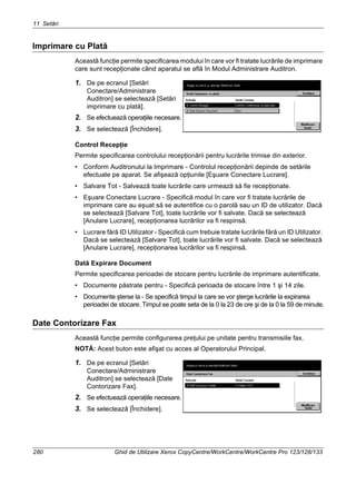 11 Setări
280 Ghid de Utilizare Xerox CopyCentre/WorkCentre/WorkCentre Pro 123/128/133
Imprimare cu Plată
Această funcţie permite specificarea modului în care vor fi tratate lucrările de imprimare
care sunt recepţionate când aparatul se află în Modul Administrare Auditron.
1. De pe ecranul [Setări
Conectare/Administrare
Auditron] se selectează [Setări
imprimare cu plată].
2. Se efectuează operaţiile necesare.
3. Se selectează [Închidere].
Control Recepţie
Permite specificarea controlului recepţionării pentru lucrările trimise din exterior.
• Conform Auditronului la Imprimare - Controlul recepţionării depinde de setările
efectuate pe aparat. Se afişează opţiunile [Eşuare Conectare Lucrare].
• Salvare Tot - Salvează toate lucrările care urmează să fie recepţionate.
• Eşuare Conectare Lucrare - Specifică modul în care vor fi tratate lucrările de
imprimare care au eşuat să se autentifice cu o parolă sau un ID de utilizator. Dacă
se selectează [Salvare Tot], toate lucrările vor fi salvate. Dacă se selectează
[Anulare Lucrare], recepţionarea lucrărilor va fi respinsă.
• Lucrare fără ID Utilizator - Specifică cum trebuie tratate lucrările fără un ID Utilizator.
Dacă se selectează [Salvare Tot], toate lucrările vor fi salvate. Dacă se selectează
[Anulare Lucrare], recepţionarea lucrărilor va fi respinsă.
Dată Expirare Document
Permite specificarea perioadei de stocare pentru lucrările de imprimare autentificate.
• Documente păstrate pentru - Specifică perioada de stocare între 1 şi 14 zile.
• Documente şterse la - Se specifică timpul la care se vor şterge lucrările la expirarea
perioadei de stocare. Timpul se poate seta de la 0 la 23 de ore şi de la 0 la 59 de minute.
Date Contorizare Fax
Această funcţie permite configurarea preţului pe unitate pentru transmisiile fax.
NOTĂ: Acest buton este afişat cu acces al Operatorului Principal.
1. De pe ecranul [Setări
Conectare/Administrare
Auditron] se selectează [Date
Contorizare Fax].
2. Se efectuează operaţiile necesare.
3. Se selectează [Închidere].
 