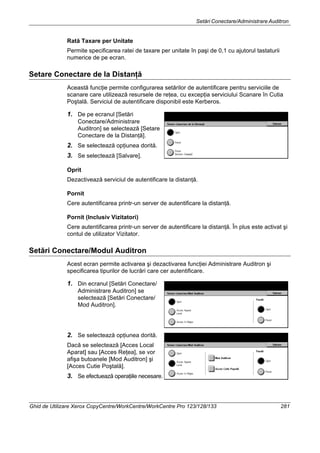 Setări Conectare/Administrare Auditron
Ghid de Utilizare Xerox CopyCentre/WorkCentre/WorkCentre Pro 123/128/133 281
Rată Taxare per Unitate
Permite specificarea ratei de taxare per unitate în paşi de 0,1 cu ajutorul tastaturii
numerice de pe ecran.
Setare Conectare de la Distanţă
Această funcţie permite configurarea setărilor de autentificare pentru serviciile de
scanare care utilizează resursele de reţea, cu excepţia serviciului Scanare în Cutia
Poştală. Serviciul de autentificare disponibil este Kerberos.
1. De pe ecranul [Setări
Conectare/Administrare
Auditron] se selectează [Setare
Conectare de la Distanţă].
2. Se selectează opţiunea dorită.
3. Se selectează [Salvare].
Oprit
Dezactivează serviciul de autentificare la distanţă.
Pornit
Cere autentificarea printr-un server de autentificare la distanţă.
Pornit (Inclusiv Vizitatori)
Cere autentificarea printr-un server de autentificare la distanţă. În plus este activat şi
contul de utilizator Vizitator.
Setări Conectare/Modul Auditron
Acest ecran permite activarea şi dezactivarea funcţiei Administrare Auditron şi
specificarea tipurilor de lucrări care cer autentificare.
1. Din ecranul [Setări Conectare/
Administrare Auditron] se
selectează [Setări Conectare/
Mod Auditron].
2. Se selectează opţiunea dorită.
Dacă se selectează [Acces Local
Aparat] sau [Acces Reţea], se vor
afişa butoanele [Mod Auditron] şi
[Acces Cutie Poştală].
3. Se efectuează operaţiile necesare.
 