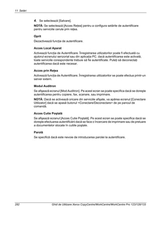 11 Setări
282 Ghid de Utilizare Xerox CopyCentre/WorkCentre/WorkCentre Pro 123/128/133
4. Se selectează [Salvare].
NOTĂ: Se selectează [Acces Reţea] pentru a configura setările de autentificare
pentru serviciile cerute prin reţea.
Oprit
Dezactivează funcţia de autentificare.
Acces Local Aparat
Activează funcţia de Autentificare. Înregistrarea utilizatorilor poate fi efectuată cu
ajutorul ecranului senzorial sau din aplicaţia PC. dacă autentificarea este activată,
toate serviciile corespondente trebuie să fie autentificate. Puteţi să deconectaţi
autentificarea dacă este necesar.
Acces prin Reţea
Activează funcţia de Autentificare. Înregistrarea utilizatorilor se poate efectua printr-un
server extern.
Modul Auditron
Se afişează ecranul [Mod Auditron]. Pe acest ecran se poate specifica dacă se doreşte
autentificarea pentru copiere, fax, scanare, sau imprimare.
NOTĂ: Dacă se activează oricare din serviciile afişate, va apărea ecranul [Conectare
Utilizator] dacă se apasă butonul <Conectare/Deconectare> de pe panoul de
comandă.
Acces Cutie Poştală
Se afişează ecranul [Acces Cutie Poştală]. Pe acest ecran se poate specifica dacă se
doreşte efectuarea autentificării dacă se face o încercare de imprimare sau de preluare
a documentelor stocate în cutiile poştale.
Parolă
Se specifică dacă este nevoie de introducerea parolei la autentificare.
 