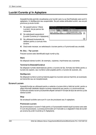 12 Stare Lucrare
284 Ghid de Utilizare Xerox CopyCentre/WorkCentre/WorkCentre Pro 123/128/133
Lucrări Curente şi în Aşteptare
Această funcţie permite vizualizarea unor lucrări care nu au fost finalizate care sunt în
aşteptare, în desfăşurare sau suspendate. Se pot vedea atributele lucrării, sau se pot
promova şi anula lucrări.
1. Se apasă butonul <Stare
Lucrare> de pe panoul de
comandă.
2. Se selectează separatorul
[Lucrări Curente şi în Aşteptare].
3. Se utilizează butoanele de
defilare pentru a comuta între
ecrane.
4. Dacă este necesar, se selectează o lucrare pentru a fi promovată sau anulată.
Nr. Doc. - Tip Lucrare
Fiecare lucrare este identificată după număr şi tip.
Stare
Se afişează starea lucrării, de exemplu, copierea, imprimarea sau scanarea.
Terminal la Distanţă/Conţinut
Se afişează numele destinatarului pentru o lucrare de fax, formatul de hârtie pentru o
lucrare de copiere, sau numărul cutiei poştale pentru o lucrare de scanare, etc.
Desfăşurare
Se afişează numărul curent şi total de pagini la o lucrare care se imprimă, se scanează,
se transmite sau se recepţionează.
Ecranul Lucrare
Această funcţie se utilizează pentru a selecta o lucrare dintr-o listă de lucrări, pentru a
afişa informaţii detaliate despre lucrarea respectivă sau pentru a o promova/anula.
Conţinutul acestui ecran şi butoanele afişate variază în funcţie de tipul de serviciu şi de
starea lucrării.
Stop
Se anulează lucrările care sunt în curs de procesare sau în aşteptare.
Promovare Lucrare
Se promovează o lucrare în listă pentru a fi procesată imediat după lucrarea care este
în curs de procesare. Lucrarea promovată va fi marcată cu o săgeată în lista de lucrări
pe ecranul [Lucrări Curente şi în Aşteptare].
 