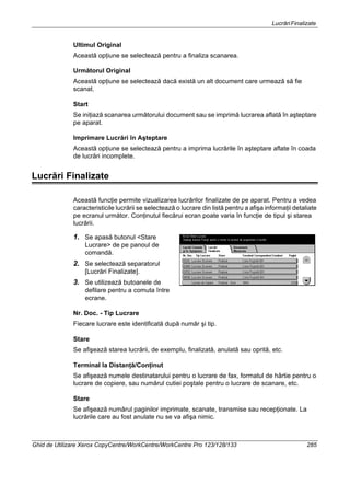 LucrăriFinalizate
Ghid de Utilizare Xerox CopyCentre/WorkCentre/WorkCentre Pro 123/128/133 285
Ultimul Original
Această opţiune se selectează pentru a finaliza scanarea.
Următorul Original
Această opţiune se selectează dacă există un alt document care urmează să fie
scanat.
Start
Se iniţiază scanarea următorului document sau se imprimă lucrarea aflată în aşteptare
pe aparat.
Imprimare Lucrări în Aşteptare
Această opţiune se selectează pentru a imprima lucrările în aşteptare aflate în coada
de lucrări incomplete.
Lucrări Finalizate
Această funcţie permite vizualizarea lucrărilor finalizate de pe aparat. Pentru a vedea
caracteristicile lucrării se selectează o lucrare din listă pentru a afişa informaţii detaliate
pe ecranul următor. Conţinutul fiecărui ecran poate varia în funcţie de tipul şi starea
lucrării.
1. Se apasă butonul <Stare
Lucrare> de pe panoul de
comandă.
2. Se selectează separatorul
[Lucrări Finalizate].
3. Se utilizează butoanele de
defilare pentru a comuta între
ecrane.
Nr. Doc. - Tip Lucrare
Fiecare lucrare este identificată după număr şi tip.
Stare
Se afişează starea lucrării, de exemplu, finalizată, anulată sau oprită, etc.
Terminal la Distanţă/Conţinut
Se afişează numele destinatarului pentru o lucrare de fax, formatul de hârtie pentru o
lucrare de copiere, sau numărul cutiei poştale pentru o lucrare de scanare, etc.
Stare
Se afişează numărul paginilor imprimate, scanate, transmise sau recepţionate. La
lucrările care au fost anulate nu se va afişa nimic.
 