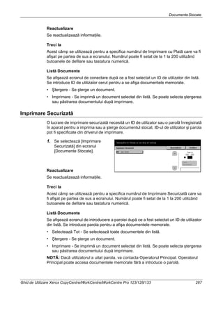 DocumenteStocate
Ghid de Utilizare Xerox CopyCentre/WorkCentre/WorkCentre Pro 123/128/133 287
Reactualizare
Se reactualizează informaţiile.
Treci la
Acest câmp se utilizează pentru a specifica numărul de Imprimare cu Plată care va fi
afişat pe partea de sus a ecranului. Numărul poate fi setat de la 1 la 200 utilizând
butoanele de defilare sau tastatura numerică.
Listă Documente
Se afişează ecranul de conectare după ce a fost selectat un ID de utilizator din listă.
Se introduce ID de utilizator cerut pentru a se afişa documentele memorate.
• Ştergere - Se şterge un document.
• Imprimare - Se imprimă un document selectat din listă. Se poate selecta ştergerea
sau păstrarea documentului după imprimare.
Imprimare Securizată
O lucrare de imprimare securizată necesită un ID de utilizator sau o parolă înregistrată
în aparat pentru a imprima sau a şterge documentul stocat. ID-ul de utilizator şi parola
pot fi specificate din driverul de imprimare.
1. Se selectează [Imprimare
Securizată] din ecranul
[Documente Stocate].
Reactualizare
Se reactualizează informaţiile.
Treci la
Acest câmp se utilizează pentru a specifica numărul de Imprimare Securizată care va
fi afişat pe partea de sus a ecranului. Numărul poate fi setat de la 1 la 200 utilizând
butoanele de defilare sau tastatura numerică.
Listă Documente
Se afişează ecranul de introducere a parolei după ce a fost selectat un ID de utilizator
din listă. Se introduce parola pentru a afişa documentele memorate.
• Selectează Tot - Se selectează toate documentele din listă.
• Ştergere - Se şterge un document.
• Imprimare - Se imprimă un document selectat din listă. Se poate selecta ştergerea
sau păstrarea documentului după imprimare.
NOTĂ: Dacă utilizatorul a uitat parola, va contacta Operatorul Principal. Operatorul
Principal poate accesa documentele memorate fără a introduce o parolă.
 