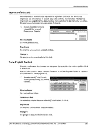 DocumenteStocate
Ghid de Utilizare Xerox CopyCentre/WorkCentre/WorkCentre Pro 123/128/133 289
Imprimare Întârziată
Documentele cu momentul de iniţializare a imprimării specificat din driverul de
imprimare pot fi memorate în aparat. Se poate confirma momentul de iniţializare a
imprimării sau se pot imprima documentele memorate înainte de momentul specificat.
De asemenea. lucrarea memorată poate fi ştearsă.
1. Se selectează [Imprimare
Întârziată] din ecranul
[Documente Stocate].
Reactualizare
Se reactualizează lista.
Imprimare
Se imprimă un document selectat din listă.
Ştergere
Se şterge un document selectat din listă.
Cutie Poştală Publică
Permite confirmarea, imprimarea sau ştergerea documentelor din cutia poştală publică
a aparatului.
For more information, se va consulta Salvează în: - Cutie Poştală Publică în capitolul
Fax/Internet Fax de la pagina 109.
1. Se selectează [Cutie Poştală
Publică] din ecranul [Documente
Stocate].
Reactualizare
Se reactualizează lista.
Selectează Tot
Se selectează toate documentele din [Cutie Poştală Publică].
Imprimare
Se imprimă un document selectat din listă.
Ştergere
Se şterge un document selectat din listă.
 