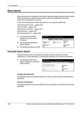 13 Stare Aparat
292 Ghid de Utilizare Xerox CopyCentre/WorkCentre/WorkCentre Pro 123/128/133
Stare Aparat
Acest ecran permite vizualizarea informaţiilor generale despre aparat şi despre starea
tăvilor de hârtie şi a unităţii fixe de stocare, şi permite modificarea modului de
imprimare şi recepţionare a faxurilor.
Pentru informaţii despre funcţiile disponibile se vor consulta următoarele.
Informaţii despre Aparat – pagina 292
Tava de Hârtie – pagina 293
Suprascriere Hard Disc – pagina 293
Mod Imprimare – pagina 293
Mod de Recepţie Fax – pagina 295
1. Se apasă butonul<Stare
Aparat> de pe panoul de
comandă.
2. Se selectează separatorul
[Stare Aparat].
3. Se selectează opţiunea dorită.
Informaţii despre Aparat
Această funcţie permite vizualizarea informaţiilor despre asistenţa acordată
utilizatorului, a seriei aparatului, a configuraţiei aparatului şi a versiunii de software.
1. Se selectează [Informaţii
despre Aparat] de pe ecranul
[Stare Aparat].
Configuraţia Aparatului
Se afişează ecranul [Configuraţie Aparat]. Se poate vizualiza starea componentelor
aparatului.
Versiune de Software
Se afişează ecranul [Versiune de Software]. Se pot identifica versiunile componentelor
aparatului.
 