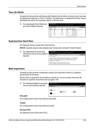 StareAparat
Ghid de Utilizare Xerox CopyCentre/WorkCentre/WorkCentre Pro 123/128/133 293
Tava de Hârtie
Această funcţie permite verificarea stării fiecărei tăvi de hârtie, inclusiv a tăvii manuale
şi a Modulului opţional cu Tăvi în Tandem. De asemenea, se afişează formatul, tipul şi
cantitatea de suport de imprimare rămas în fiecare tavă.
1. Se selectează [Tavă Hârtie] de
pe ecranul [Stare Aparat].
Suprascriere Hard Disc
Se afişează starea suprascrierii hard discului.
NOTĂ: Această opţiune este afişată dacă funcţia este activată în Setări Sistem.
1. Se selectează [Suprascriere
Hard Disc] de pe ecranul [Stare
Aparat].
Mod Imprimare
Această funcţie permite modificarea modului de imprimare implicit şi a setărilor
parametrilor de emulare.
Pentru lista cu parametrii de emulare şi valorile lor, se va consulta Parametri de
Emulare în capitolul Imprimarea de la pagina 154.
1. Se selectează [Mod Imprimare]
de pe ecranul [Stare Aparat].
Decuplat
Se configurează modul imprimatei pe decuplat.
Cuplat
Se configurează modul imprimatei pe cuplat.
Emulare PCL
Se afişează ecranul [Emulare PCL].
 