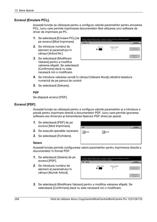 13 Stare Aparat
294 Ghid de Utilizare Xerox CopyCentre/WorkCentre/WorkCentre Pro 123/128/133
Ecranul [Emulare PCL].
Această funcţie se utilizează pentru a configura valorile parametrilor pentru emularea
PCL, lucru care permite imprimarea documentelor fără utilizarea unui software de
driver de imprimare pe PC.
1. Se selectează [Emulare PCL] de
pe ecranul [Mod Imprimare].
2. Se introduce numărul de
element al parametrului în
câmpul [Articol Nr.].
3. Se selectează [Modificare
Valoare] pentru a modifica
valoarea afişată. Se selectează
[Confirmare] dacă nu este
necesară nici o modificare.
4. Se introduce valoarea cerută în câmpul [Valoare Nouă] utilizând tastatura
numerică de pe panoul de control.
5. Se selectează [Salvare].
PDF
Se afişează ecranul [PDF].
Ecranul [PDF]
Această funcţie se utilizează pentru a configura valorile parametrilor şi a introduce o
parolă pentru imprimare directă a documentelor PDF, lucru care permite ignorarea
software-ului driverului şi transmiterea fişierului PDF direct pe aparat.
1. Se selectează [PDF] de pe
ecranul [Mod Imprimare].
2. Se execută operaţiile necesare.
3. Se selectează [Închidere].
Setare
Această funcţie permite configurarea valorii parametrilor pentru imprimarea directă a
documentelor în format PDF.
1. Se selectează [Setare] de pe
ecranul [PDF].
2. Se introduce numărul de
element al parametrului în
câmpul [Număr Articol].
3. Se selectează [Modificare Valoare] pentru a modifica valoarea afişată. Se
selectează [Confirmare] dacă nu este necesară nici o modificare.
 