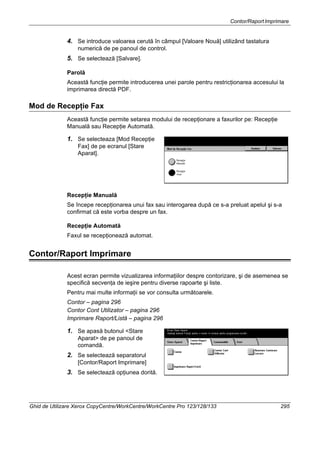 Contor/RaportImprimare
Ghid de Utilizare Xerox CopyCentre/WorkCentre/WorkCentre Pro 123/128/133 295
4. Se introduce valoarea cerută în câmpul [Valoare Nouă] utilizând tastatura
numerică de pe panoul de control.
5. Se selectează [Salvare].
Parolă
Această funcţie permite introducerea unei parole pentru restricţionarea accesului la
imprimarea directă PDF.
Mod de Recepţie Fax
Această funcţie permite setarea modului de recepţionare a faxurilor pe: Recepţie
Manuală sau Recepţie Automată.
1. Se selecteaza [Mod Recepţie
Fax] de pe ecranul [Stare
Aparat].
Recepţie Manuală
Se începe recepţionarea unui fax sau interogarea după ce s-a preluat apelul şi s-a
confirmat că este vorba despre un fax.
Recepţie Automată
Faxul se recepţionează automat.
Contor/Raport Imprimare
Acest ecran permite vizualizarea informaţiilor despre contorizare, şi de asemenea se
specifică secvenţa de ieşire pentru diverse rapoarte şi liste.
Pentru mai multe informaţii se vor consulta următoarele.
Contor – pagina 296
Contor Cont Utilizator – pagina 296
Imprimare Raport/Listă – pagina 296
1. Se apasă butonul <Stare
Aparat> de pe panoul de
comandă.
2. Se selectează separatorul
[Contor/Raport Imprimare]
3. Se selectează opţiunea dorită.
 
