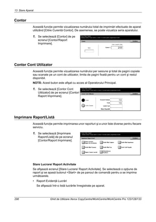 13 Stare Aparat
296 Ghid de Utilizare Xerox CopyCentre/WorkCentre/WorkCentre Pro 123/128/133
Contor
Această funcţie permite vizualizarea numărului total de imprimări efectuate de aparat
utilizând [Citire Curentă Contor]. De asemenea, se poate vizualiza seria aparatului.
1. Se selectează [Contor] de pe
ecranul [Contor/Raport
Imprimare].
Contor Cont Utilizator
Această funcţie permite vizualizarea numărului per sesiune şi total de pagini copiate
sau scanate pe un cont de utilizator, limita de pagini fixată pentru un cont şi restul
disponibil.
NOTĂ: Acest buton este afişat cu acces al Operatorului Principal.
1. Se selectează [Contor Cont
Utilizator] de pe ecranul [Contor/
Raport Imprimare].
Imprimare Raport/Listă
Această funcţie permite imprimarea unor raporturi şi a unor liste diverse pentru fiecare
serviciu.
1. Se selectează [Imprimare
Raport/Listă] de pe ecranul
[Contor/Raport Imprimare].
Stare Lucrare/ Raport Activitate
Se afişează ecranul [Stare Lucrare/ Raport Activitate]. Se selectează o opţiune de
raport şi se apasă butonul <Start> de pe panoul de comandă pentru a se imprima
următoarele.
• Raport Evidenţă Lucrări
Se afişează într-o listă lucrările înregistrate pe aparat.
 