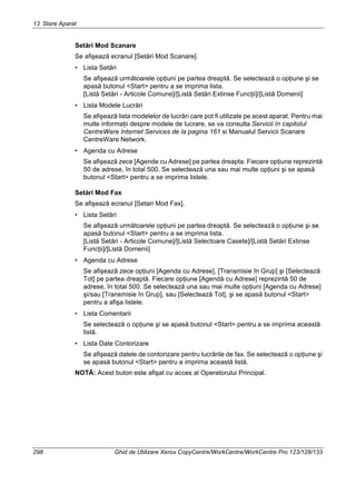 13 Stare Aparat
298 Ghid de Utilizare Xerox CopyCentre/WorkCentre/WorkCentre Pro 123/128/133
Setări Mod Scanare
Se afişează ecranul [Setări Mod Scanare].
• Lista Setări
Se afişează următoarele opţiuni pe partea dreaptă. Se selectează o opţiune şi se
apasă butonul <Start> pentru a se imprima lista.
[Listă Setări - Articole Comune]/[Listă Setări Extinse Funcţii]/[Listă Domenii]
• Lista Modele Lucrări
Se afişează lista modelelor de lucrări care pot fi utilizate pe acest aparat. Pentru mai
multe informaţii despre modele de lucrare, se va consulta Servicii în capitolul
CentreWare Internet Services de la pagina 161 si Manualul Servicii Scanare
CentreWare Network.
• Agenda cu Adrese
Se afişează zece [Agende cu Adrese] pe partea dreapta. Fiecare opţiune reprezintă
50 de adrese, în total 500. Se selectează una sau mai multe opţiuni şi se apasă
butonul <Start> pentru a se imprima listele.
Setări Mod Fax
Se afişează ecranul [Setari Mod Fax].
• Lista Setări
Se afişează următoarele opţiuni pe partea dreaptă. Se selectează o opţiune şi se
apasă butonul <Start> pentru a se imprima lista.
[Listă Setări - Articole Comune]/[Listă Selectoare Casete]/[Listă Setări Extinse
Funcţii]/[Listă Domenii]
• Agenda cu Adrese
Se afişează zece opţiuni [Agenda cu Adrese], [Transmisie în Grup] şi [Selectează
Tot] pe partea dreaptă. Fiecare opţiune [Agendă cu Adrese] reprezintă 50 de
adrese, în total 500. Se selectează una sau mai multe opţiuni [Agenda cu Adrese]
şi/sau [Transmisie în Grup], sau [Selectează Tot], şi se apasă butonul <Start>
pentru a afişa listele.
• Lista Comentarii
Se selectează o opţiune şi se apasă butonul <Start> pentru a se imprima această
listă.
• Lista Date Contorizare
Se afişează datele de contorizare pentru lucrările de fax. Se selectează o opţiune şi
se apasă butonul <Start> pentru a imprima această listă.
NOTĂ: Acest buton este afişat cu acces al Operatorului Principal.
 