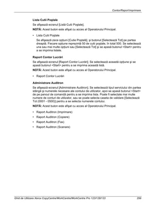 Contor/RaportImprimare
Ghid de Utilizare Xerox CopyCentre/WorkCentre/WorkCentre Pro 123/128/133 299
Lista Cutii Poştale
Se afişează ecranul [Listă Cutii Poştale].
NOTĂ: Acest buton este afişat cu acces al Operatorului Principal.
• Lista Cutii Poştale
Se afişează zece opţiuni [Cutie Poştală], şi butonul [Selectează Tot] pe partea
dreaptă. Fiecare opţiune reprezintă 50 de cutii poştale, în total 500. Se selectează
una sau mai multe opţiuni sau [Selectează Tot] şi se apasă butonul <Start> pentru
a se imprima listele.
Raport Contor Lucrări
Se afişează ecranul [Raport Contor Lucrări]. Se selectează această opţiune şi se
apasă butonul <Start> pentru a se imprima această listă.
NOTĂ: Acest buton este afişat cu acces al Operatorului Principal.
• Raport Contor Lucrări
Administrare Auditron
Se afişează ecranul [Administrare Auditron]. Se selectează tipul serviciului din partea
stângă şi numerele necesare ale contului de utilizator, apoi se apasă butonul <Start>
de pe panoul de comandă pentru a se imprima lista. Poate fi selectate mai multe
numere de conturi de utilizator, sau se poate selecta caseta de validare [Selectează
Tot (0001 - 0500)] pentru a se selecta numerele contului.
NOTĂ: Acest buton este afişat cu acces al Operatorului Principal.
• Raport Auditron (Imprimare)
• Raport Auditron (Copiere)
• Raport Auditron (Fax)
• Raport Auditron (Scanare)
 