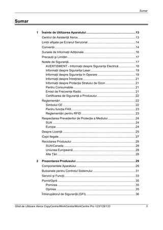 Sumar
Ghid de Utilizare Xerox CopyCentre/WorkCentre/WorkCentre Pro 123/128/133 3
Sumar
1 Înainte de Utilizarea Aparatului...........................................................13
Centrul de Asistenţă Xerox.....................................................................13
Limbi afişate pe Ecranul Senzorial.........................................................14
Convenţii ................................................................................................14
Sursele de Informaţii Adiţionale..............................................................16
Precauţii şi Limitări .................................................................................17
Notele de Siguranţă................................................................................17
AVERTISMENT - Informaţii despre Siguranţa Electrică....................18
Informaţii despre Siguranţa Laser......................................................19
Informaţii despre Siguranţa în Operare .............................................19
Informaţii despre Întreţinere...............................................................21
Informaţii despre Protecţia Stratului de Ozon....................................21
Pentru Consumabile ..........................................................................21
Emisii de Frecvenţe Radio.................................................................21
Certificarea de Siguranţă a Produsului..............................................22
Reglementări..........................................................................................22
Simbolul CE.......................................................................................22
Pentru funcţia FAX.............................................................................23
Reglementări pentru RFID.................................................................23
Respectarea Prevederilor de Protecţie a Mediului.................................24
SUA ...................................................................................................24
Europa ...............................................................................................24
Despre Licenţă .......................................................................................25
Copii Ilegale............................................................................................27
Reciclarea Produsului ............................................................................28
SUA/Canada......................................................................................28
Uniunea Europeană...........................................................................28
Alte Ţări .............................................................................................28
2 Prezentarea Produsului .......................................................................29
Componentele Aparatului.......................................................................29
Butoanele pentru Controlul Sistemului...................................................31
Servicii şi Funcţii.....................................................................................33
Pornit/Oprit .............................................................................................35
Pornirea .............................................................................................35
Oprirea...............................................................................................35
Întrerupătorul de Siguranţă (GFI) ...........................................................36
 